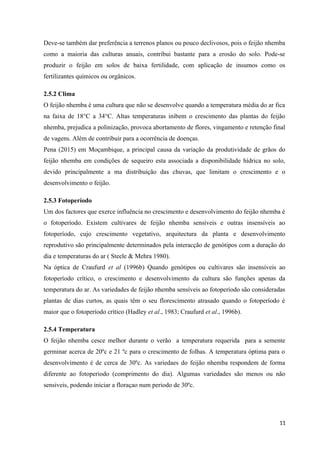 Deve-se também dar preferência a terrenos planos ou pouco declivosos, pois o feijão nhemba
como a maioria das culturas anuais, contribui bastante para a erosão do solo. Pode-se
produzir o feijão em solos de baixa fertilidade, com aplicação de insumos como os
fertilizantes químicos ou orgânicos.
2.5.2 Clima
O feijão nhemba é uma cultura que não se desenvolve quando a temperatura média do ar fica
na faixa de 18°C a 34°C. Altas temperaturas inibem o crescimento das plantas do feijão
nhemba, prejudica a polinização, provoca abortamento de flores, vingamento e retenção final
de vagens. Além de contribuir para a ocorrência de doenças.
Pena (2015) em Moçambique, a principal causa da variação da produtividade de grãos do
feijão nhemba em condições de sequeiro esta associada a disponibilidade hídrica no solo,
devido principalmente a ma distribuição das chuvas, que limitam o crescimento e o
desenvolvimento o feijão.
2.5.3 Fotoperíodo
Um dos factores que exerce influência no crescimento e desenvolvimento do feijão nhemba é
o fotoperíodo. Existem cultivares de feijão nhemba sensíveis e outras insensíveis ao
fotoperíodo, cujo crescimento vegetativo, arquitectura da planta e desenvolvimento
reprodutivo são principalmente determinados pela interacção de genótipos com a duração do
dia e temperaturas do ar ( Steele & Mehra 1980).
Na óptica de Craufurd et al (1996b) Quando genótipos ou cultivares são insensíveis ao
fotoperíodo crítico, o crescimento e desenvolvimento da cultura são funções apenas da
temperatura do ar. As variedades de feijão nhemba sensíveis ao fotoperíodo são consideradas
plantas de dias curtos, as quais têm o seu florescimento atrasado quando o fotoperíodo é
maior que o fotoperíodo crítico (Hadley et al., 1983; Craufurd et al., 1996b).
2.5.4 Temperatura
O feijão nhemba cesce melhor durante o verão a temperatura requerida para a semente
germinar acerca de 20ºc e 21 ºc para o crescimento de folhas. A temperatura óptima para o
desenvolvimento é de cerca de 30ºc. As variedaes do feijão nhemba respondem de forma
diferente ao fotoperiodo (comprimento do dia). Algumas variedades são menos ou não
sensiveis, podendo iniciar a floraçao num periodo de 30ºc.
11
 