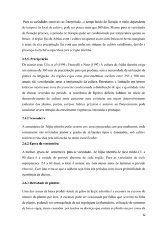 Para as variedades sensíveis ao fotoperiodo , o tempo inicio de floração é muito dependente
do tempo e do local de cultivo, pode um pouco mais que 100 dias. Mesmo para as variedades
de floração precoce, o periodo de floração pode ser condicionado por temperatura quente ou
fresco. A região Sul de Africa, com o cultivo no quente assim com fresco em terras marginais
e areas de alta precipitação faz com que tenha um sistema de cultivo satisfatorio, devido a
presença da bacteria especifica para o feijão nhemba.
2.5.5. Precipitação
De acordo com Ellis et al (1994), Francelli e Neto (1997) A cultura do feijão nhemba exige
um mínimo de 300 mm de precipitação para que produza, sem a necessidade de utilização da
prática da irrigação. As regiões cujas cotas pluviométricas oscilem entre 250 e 500 mm
anuais são consideradas aptas a implantação da cultura. Entretanto, a limitação em termos
hídricos encontra-se mais directamente condicionada a distribuição do que a quantidade total
de chuvas ocorridas no período. A ocorrência de ligeiros déficits hídricos no início do
desenvolvimento da cultura pode concorrer para estimular um maior desenvolvimento
radicular das plantas, porém, estresse hídrico próximo e anterior ao florescimento pode
ocasionar severa retração do crescimento vegetativo, limitando a produção.
2.6.1 Sementeira
A sementeira do feijão nhemba pode ocorrer em: areas preparadas convencionalmente, onde
comumente são utilizados arados e grades de diferentes tipos e dimensões, sob cultivo
mínimo (reduzido) pela utilização do arado escarificador.
2.6.2 Época de sementeira
A melhor época de sementeira para as variedades de feijão nhemba de ciclo médio (71 a
90 dias) é a metade do período chuvoso de cada região. Para as variedades de ciclo
superprecoce (55 a 60 dias), o ideal é semear uns dois meses antes de terminar o período
chuvoso. Com isto evita-se que a colheita seja feita em períodos com maior probabilidade de
ocorrência de chuvas.
2.6.3 Densidade de plantas
Uma das causas da baixa produtividade de grãos do feijão nhemba é a escassez ou excesso do
número de plantas por área. A escassez pode ser ocasionada por falhas que ocorrem na linha
de plantio, podendo ser consequência da má regulagem da plantadeira, utilização de sementes
de baixo vigor, danos causados por insetos ou doenças que matam as plantas ou por causa da
12
 