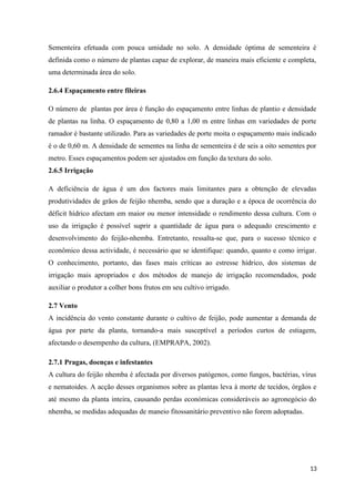 Sementeira efetuada com pouca umidade no solo. A densidade óptima de sementeira é
definida como o número de plantas capaz de explorar, de maneira mais eficiente e completa,
uma determinada área do solo.
2.6.4 Espaçamento entre fileiras
O número de plantas por área é função do espaçamento entre linhas de plantio e densidade
de plantas na linha. O espaçamento de 0,80 a 1,00 m entre linhas em variedades de porte
ramador é bastante utilizado. Para as variedades de porte moita o espaçamento mais indicado
é o de 0,60 m. A densidade de sementes na linha de sementeira é de seis a oito sementes por
metro. Esses espaçamentos podem ser ajustados em função da textura do solo.
2.6.5 Irrigação
A deficiência de água é um dos factores mais limitantes para a obtenção de elevadas
produtividades de grãos de feijão nhemba, sendo que a duração e a época de ocorrência do
déficit hídrico afectam em maior ou menor intensidade o rendimento dessa cultura. Com o
uso da irrigação é possível suprir a quantidade de água para o adequado crescimento e
desenvolvimento do feijão-nhemba. Entretanto, ressalta-se que, para o sucesso técnico e
econômico dessa actividade, é necessário que se identifique: quando, quanto e como irrigar.
O conhecimento, portanto, das fases mais críticas ao estresse hídrico, dos sistemas de
irrigação mais apropriados e dos métodos de manejo de irrigação recomendados, pode
auxiliar o produtor a colher bons frutos em seu cultivo irrigado.
2.7 Vento
A incidência do vento constante durante o cultivo de feijão, pode aumentar a demanda de
água por parte da planta, tornando-a mais susceptível a períodos curtos de estiagem,
afectando o desempenho da cultura, (EMPRAPA, 2002).
2.7.1 Pragas, doenças e infestantes
A cultura do feijão nhemba é afectada por diversos patógenos, como fungos, bactérias, vírus
e nematoides. A acção desses organismos sobre as plantas leva à morte de tecidos, órgãos e
até mesmo da planta inteira, causando perdas económicas consideráveis ao agronegócio do
nhemba, se medidas adequadas de maneio fitossanitário preventivo não forem adoptadas.
13
 