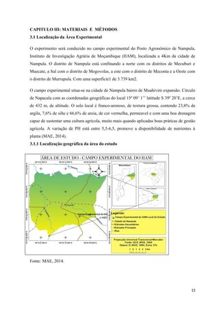 CAPITULO III: MATERIAIS E MÉTODOS
3.1 Localização da Área Experimental
O experimento será conduzido no campo experimental do Posto Agronómico de Nampula,
Instituto de Investigação Agrária de Moçambique (IIAM), localizada a 4Km da cidade de
Nampula. O distrito de Nampula está confinando a norte com os distritos de Mecuburi e
Muecate, a Sul com o distrito de Mogovolas, a este com o distrito de Meconta e a Oeste com
o distrito de Murrupula. Com uma superfície1 de 3.739 km2.
O campo experimental situa-se na cidade de Nampula bairro de Muahivire expansão. Círculo
de Napacala com as coordenadas geográficas do local 15º 09’ 1’’ latitude S 39º 20’E, a cerca
de 432 m, de altitude. O solo local é franco-arenoso, de textura grossa, contendo 23,8% de
argila, 7,6% de silte e 66,6% de areia, de cor vermelha, permeavel e com uma boa drenagem
capaz de sustentar uma cultura agrícola, muito mais quando aplicadas boas práticas de gestão
agrícola. A variação de PH está entre 5,5 6,5, promove a disponibilidade de nutrientes à
˗
planta (MAE, 2014).
3.1.1 Localização geográfica da área do estudo
Fonte: MAE, 2014.
15
 