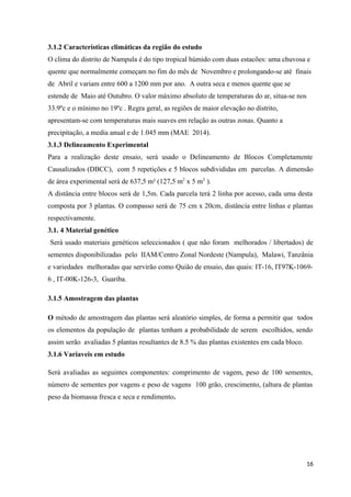 3.1.2 Características climáticas da região do estudo
O clima do distrito de Nampula é do tipo tropical húmido com duas estacões: uma chuvosa e
quente que normalmente começam no fim do mês de Novembro e prolongando-se até finais
de Abril e variam entre 600 a 1200 mm por ano. A outra seca e menos quente que se
estende de Maio até Outubro. O valor máximo absoluto de temperaturas do ar, situa-se nos
33.9ºc e o mínimo no 19ºc . Regra geral, as regiões de maior elevação no distrito,
apresentam-se com temperaturas mais suaves em relação as outras zonas. Quanto a
precipitação, a media anual e de 1.045 mm (MAE 2014).
3.1.3 Delineamento Experimental
Para a realização deste ensaio, será usado o Delineamento de Blocos Completamente
Causalizados (DBCC), com 5 repetições e 5 blocos subdivididas em parcelas. A dimensão
de área experimental será de 637,5 m² (127,5 m2
x 5 m2.
).
A distância entre blocos será de 1,5m. Cada parcela terá 2 linha por acesso, cada uma desta
composta por 3 plantas. O compasso será de 75 cm x 20cm, distância entre linhas e plantas
respectivamente.
3.1. 4 Material genético
Será usado materiais genéticos seleccionados ( que não foram melhorados / libertados) de
sementes disponibilizadas pelo IIAM/Centro Zonal Nordeste (Nampula), Malawi, Tanzânia
e variedades melhoradas que servirão como Quião de ensaio, das quais: IT-16, IT97K-1069-
6 , IT-00K-126-3, Guariba.
3.1.5 Amostragem das plantas
O método de amostragem das plantas será aleatório simples, de forma a permitir que todos
os elementos da população de plantas tenham a probabilidade de serem escolhidos, sendo
assim serão avaliadas 5 plantas resultantes de 8.5 % das plantas existentes em cada bloco.
3.1.6 Variaveis em estudo
Será avaliadas as seguintes componentes: comprimento de vagem, peso de 100 sementes,
número de sementes por vagens e peso de vagens 100 grão, crescimento, (altura de plantas
peso da biomassa fresca e seca e rendimento.
16
 