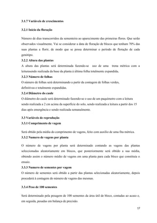 3.1.7 Variáveis de crescimentos
3.2.1 Início da floração
Número de dias transcorridos da sementeira ao aparecimento das primeiras flores. Que serão
observados visualmente. Vai se considerar a data de floração de blocos que tenham 70% das
suas plantas a florir, de modo que se possa determinar o período de floração de cada
genótipo.
3.2.2 Altura das plantas
A altura das plantas será determinada fazendo-se uso de uma trena métrica com a
leiturasendo realizada da base da planta à última folha totalmente expandida.
3.2.3 Número de folhas
O número de folhas será determinando a partir da contagem de folhas verdes,
definitivas e totalmente expandidas.
3.2.4 Diâmetro do caule
O diâmetro do caule será determinado fazendo-se o uso de um paquímetro com a leitura
sendo realizada a 2 cm acima da superfície do solo, sendo realizada a leitura a partir dos 15
dias após emergência e sendo realizada semanalmente.
3.3 Variáveis de reprodução
3.3.1 Comprimento de vagem
Será obtido pela média do comprimento de vagens, feito com auxílio de uma fita métrica.
3.3.2 Numero de vagens por planta
O número de vagens por planta será determinado contando as vagens das plantas
seleccionadas aleatoriamente em blocos, que posteriormente será obtido a sua média,
obtendo assim o número médio de vagens em uma planta para cada bloco que constituía o
ensaio.
3.3.3 Numero de sementes por vagem
O número de sementes será obtido a partir das plantas selecionadas aleatoriamente, depois
procederá à contagem do número de vagens das mesmas.
3.3.4 Peso de 100 sementes
Será determinado pela pesagem de 100 sementes da área útil de bloco, contadas ao acaso e,
em seguida, pesadas em balança de precisão.
17
 