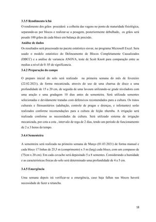 3.3.5 Rendimento k/há
O rendimento dos grãos procederá a colheita das vagens no ponto de maturidade fisiológica,
separando-as por blocos e realizar-se a pesagem, posteriormente debulhado, os grãos será
pesado 100 grãos de cada bloco em balança de precisão.
Análise de dados
Os resultados será processado no pacote estatistico sisvar, no programa Microsoft Excel. Sera
usado o modelo estatistico do Delineamento de Blocos Completamente Causalizados
(DBCC) e a análise de variancia ANOVA, teste de Scott Knott para comparação entre as
medias a nivel de 0. 05 de significancia.
3.4.2 Preparação do campo
O preparo inicial do solo será realizado na primeira semana do mês de fevereiro
(22.02.2021), de forma mecanizada, através do uso de uma charrua de disco a uma
profundidade de 15 a 20 cm, de seguida de uma lavoura utilizando-se grade niveladora com
uma aração e uma gradagem 10 dias antes da sementeira. Será utilizada sementes
selecionadas e devidamente tratadas com defensivos recomendados para a cultura. Os tratos
culturais e fitossanitários (adubação, controle de pragas e doenças, e infestantes) serão
realizados conforme recomendações para a cultura de feijão nhemba. A irrigação será
realizada conforme as necessidades da cultura. Será utilizado sistema de irrigação
mecanizada, por cota a cota , intervalo de rega de 2 dias, tendo um período de funcionamento
de 2 a 3 horas do tempo.
3.4.4 Sementeira
A sementeira será realizada na primeira semana de Março (01.03.2021) de forma manual e
cada bloco 17 linhas de 25,5 m (comprimento) x 5 m (larg) cada bloco, com um compasso de
(75cm x 20 cm). Em cada covacho será depositado 5 a 8 sementes. Considerando a humidade
e as características físicas do solo será determinado uma profundidade de 4 a 5 cm.
3.4.5 Emergência
Uma semana depois irá verificar-se a emergência, caso haja falhas nas blocos haverá
necessidade de fazer a retancha.
18
 