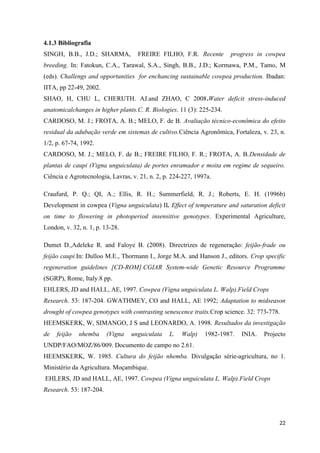 4.1.3 Bibliografia
SINGH, B.B., J.D.; SHARMA, FREIRE FILHO, F.R. Recente progress in cowpea
breeding. In: Fatokun, C.A., Tarawal, S.A., Singh, B.B., J.D.; Kormawa, P.M., Tamo, M
(eds). Challengs and opportunities for enchancing sustainable cowpea production. Ibadan:
IITA, pp 22-49, 2002.
SHAO, H, CHU L, CHERUTH. AJ.and ZHAO, C 2008.Water deficit stress-induced
anatomicalchanges in higher plants.C. R. Biologies. 11 (3): 225-234.
CARDOSO, M. J.; FROTA, A. B.; MELO, F. de B. Avaliação técnico-econômica do efeito
residual da adubação verde em sistemas de cultivo.Ciência Agronômica, Fortaleza, v. 23, n.
1/2, p. 67-74, 1992.
CARDOSO, M. J.; MELO, F. de B.; FREIRE FILHO, F. R.; FROTA, A. B.Densidade de
plantas de caupi (Vigna unguiculata) de portes enramador e moita em regime de sequeiro.
Ciência e Agrotecnologia, Lavras, v. 21, n. 2, p. 224-227, 1997a.
Craufurd, P. Q.; QI, A.; Ellis, R. H.; Summerfield, R. J.; Roberts, E. H. (1996b)
Development in cowpea (Vigna unguiculata) II. Effect of temperature and saturation deficit
on time to flowering in photoperiod insensitive genotypes. Experimental Agriculture,
London, v. 32, n. 1, p. 13-28.
Dumet D.,Adeleke R. and Faloye B. (2008). Directrizes de regeneração: feijão-frade ou
feijão caupi.In: Dulloo M.E., Thormann I., Jorge M.A. and Hanson J., editors. Crop specific
regeneration guidelines [CD-ROM].CGIAR System-wide Genetic Resource Programme
(SGRP), Rome, Italy.8 pp.
EHLERS, JD and HALL, AE, 1997. Cowpea (Vigna unguiculata L. Walp).Field Crops
Research. 53: 187-204. GWATHMEY, CO and HALL, AE 1992; Adaptation to midseason
drought of cowpea genotypes with contrasting senescence traits.Crop science. 32: 773-778.
HEEMSKERK, W, SIMANGO, J S and LEONARDO, A. 1998. Resultados da investigação
de feijão nhemba (Vigna unguiculata L. Walp) 1982-1987. INIA. Projecto
UNDP/FAO/MOZ/86/009. Documento de campo no 2.61.
HEEMSKERK, W. 1985. Cultura do feijão nhemba. Divulgação série-agricultura, no 1.
Ministério da Agricultura. Moçambique.
EHLERS, JD and HALL, AE, 1997. Cowpea (Vigna unguiculata L. Walp).Field Crops
Research. 53: 187-204.
22
 