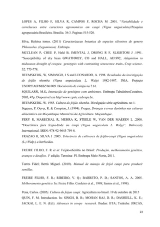 LOPES A, FILHO F, SILVA R, CAMPOS F, ROCHA M .2001. “Variabilidade e
correlacoes entre caracteres agronomicos em caupi (Vigna unguiculata).Pesquisa
agropecuária Brasileira. Brasilia. 36:3. Paginas 515-520.
Silva, Heloisa torres. (2011) Caracterizacao botanica de especies silvestres de genero
Phhaseolus. (Leguminosa) .Embrapa.
MCCLEAN P, CHEE P, Held B, IMENTAL J, DRONG R F, SLIGHTOM J .1991.
“Susceptibility of dry bean GWATHMEY, CO and HALL, AE1992; Adaptation to
midseason drought of cowpea genotypes with contrasting senescence traits. Crop science.
32: 773-778.
HEEMSKERK, W, SIMANGO, J S and LEONARDO, A. 1998. Resultados da investigação
de feijão nhemba (Vigna unguiculata L. Walp) 1982-1987. INIA. Projecto
UNDP/FAO/MOZ/86/009. Documento de campo no 2.61.
SQUILASSI, M.G. Interacção de genótipos com ambientes. Embrapa TabuleirosCosteiros.
2003, 47p. Disponível em http//www.cpatc.embrapa.br.
HEEMSKERK, W. 1985. Cultura do feijão nhemba. Divulgação série-agricultura, no 1.
Segeren, P. Oever, R. & Compton, J. (1994). Pragas, Doenças e ervas daninhas nas culturas
alimentares em Moçambique.Ministério da Agricultura. Moçambique.
FERY R, MARECHAL R, MEHRA K, STEELE W, VAN DER MAESEN L .2000.
“Descritores para feijao-frade ou caupi (Vigna unguiculata L. Walp)”. Bidiversity
International. ISBN: 978-92-9043-759-8.
FRAZAO H, SILVA J .2005. Tolerância de cultivares de feijão-caupi (Vigna unguiculata
(L.) Walp.) a herbicidas.
FREIRE FILHO, F. R et al. Feijão-nhemba no Brasil: Produção, melhoramento genético,
avanços e desafios. 1ª edição. Teresina- PI. Embrapa Meio-Norte, 2011.
Torres Fidel; Berrú Miguel. (2010). Manual de manejo de frijol caupi para producir
semillas.
FREIRE FILHO, F. R.; RIBEIRO, V. Q.; BARRETO, P. D.; SANTOS, A. A. 2005.
Melhoramento genético. In: Freire Filho. Cordeiro et al., 1998; Santos et al., 1998).
Pena, Carlos. (2005). Cultura do feijao caupi. Agricultura no brasil. 19 de outubro de 2015
QUIN, F. M. Introduction. In: SINGH, B. B.; MOHAN RAJ, D. R.; DASHIELL, K. E.;
JACKAI, L. E. N. (Ed.). Advances in cowpe research. Ibadan: IITA; Tsukuba: JIRCAS,
23
 