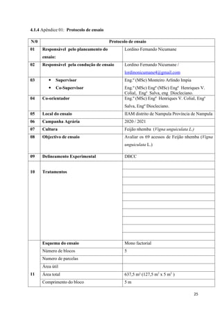 4.1.4 Apêndice 01: Protocolo de ensaio
N/0 Protocolo de ensaio
01 Responsável pelo planeamento do
ensaio:
Lordino Fernando Nicumane
02 Responsável pela condução de ensaio Lordino Fernando Nicumane /
lordinonicumane4@gmail.com
03  Supervisor
 Co-Supervisor
Eng.º (MSc) Monteiro Arlindo Impia
Eng.º (MSc) Engº (MSc) Engº Henriques V.
Colial, Enga
Salva, eng Diocleciano.
04 Co-orientador Eng.º (MSc) Engº Henriques V. Colial, Enga
Salva, Engº Diocleciano.
05 Local do ensaio IIAM distrito de Nampula Província de Nampula
06 Campanha Agrária 2020 / 2021
07 Cultura Feijão nhemba (Vigna unguiculata L.)
08 Objectivo de ensaio Avaliar os 69 acessos de Feijão nhemba (Vigna
unguiculata L.)
09 Delineamento Experimental DBCC
10 Tratamentos
11
Esquema do ensaio Mono factorial
Número de blocos 5
Numero de parcelas
Área útil
Área total 637,5 m² (127,5 m2
x 5 m2.
)
Comprimento do bloco 5 m
25
 