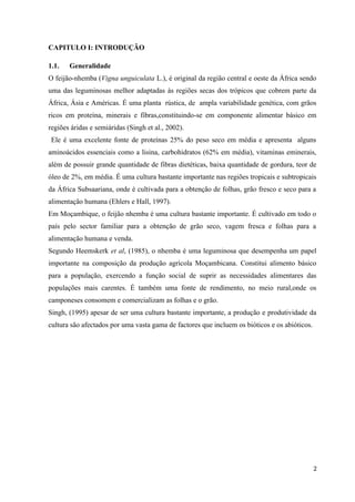 CAPITULO I: INTRODUÇÃO
1.1. Generalidade
O feijão-nhemba (Vigna unguiculata L.), é original da região central e oeste da África sendo
uma das leguminosas melhor adaptadas às regiões secas dos trópicos que cobrem parte da
África, Ásia e Américas. É uma planta rústica, de ampla variabilidade genética, com grãos
ricos em proteína, minerais e fibras,constituindo-se em componente alimentar básico em
regiões áridas e semiáridas (Singh et al., 2002).
Ele é uma excelente fonte de proteínas 25% do peso seco em média e apresenta alguns
aminoácidos essenciais como a lisina, carbohidratos (62% em média), vitaminas eminerais,
além de possuir grande quantidade de fibras dietéticas, baixa quantidade de gordura, teor de
óleo de 2%, em média. É uma cultura bastante importante nas regiões tropicais e subtropicais
da África Subsaariana, onde é cultivada para a obtenção de folhas, grão fresco e seco para a
alimentação humana (Ehlers e Hall, 1997).
Em Moçambique, o feijão nhemba é uma cultura bastante importante. É cultivado em todo o
país pelo sector familiar para a obtenção de grão seco, vagem fresca e folhas para a
alimentação humana e venda.
Segundo Heemskerk et al, (1985), o nhemba é uma leguminosa que desempenha um papel
importante na composição da produção agrícola Moçambicana. Constitui alimento básico
para a população, exercendo a função social de suprir as necessidades alimentares das
populações mais carentes. É também uma fonte de rendimento, no meio rural,onde os
camponeses consomem e comercializam as folhas e o grão.
Singh, (1995) apesar de ser uma cultura bastante importante, a produção e produtividade da
cultura são afectados por uma vasta gama de factores que incluem os bióticos e os abióticos.
2
 