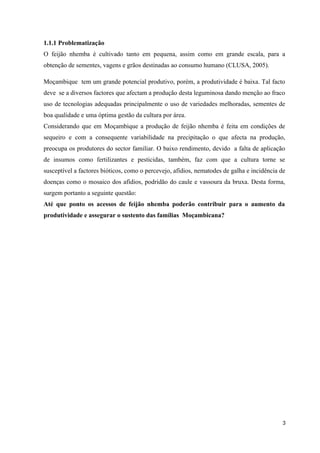 1.1.1 Problematização
O feijão nhemba é cultivado tanto em pequena, assim como em grande escala, para a
obtenção de sementes, vagens e grãos destinadas ao consumo humano (CLUSA, 2005).
Moçambique tem um grande potencial produtivo, porém, a produtividade é baixa. Tal facto
deve se a diversos factores que afectam a produção desta leguminosa dando menção ao fraco
uso de tecnologias adequadas principalmente o uso de variedades melhoradas, sementes de
boa qualidade e uma óptima gestão da cultura por área.
Considerando que em Moçambique a produção de feijão nhemba é feita em condições de
sequeiro e com a consequente variabilidade na precipitação o que afecta na produção,
preocupa os produtores do sector familiar. O baixo rendimento, devido a falta de aplicação
de insumos como fertilizantes e pesticidas, também, faz com que a cultura torne se
susceptível a factores bióticos, como o percevejo, afídios, nematodes de galha e incidência de
doenças como o mosaico dos afídios, podridão do caule e vassoura da bruxa. Desta forma,
surgem portanto a seguinte questão:
Até que ponto os acessos de feijão nhemba poderão contribuir para o aumento da
produtividade e assegurar o sustento das famílias Moçambicana?
3
 