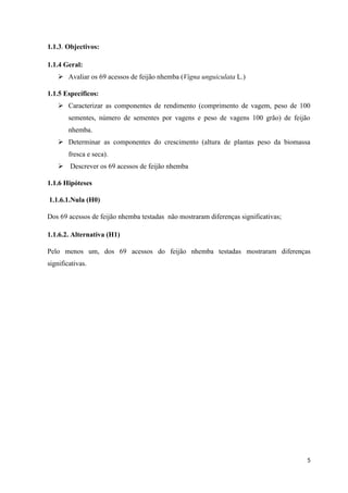 1.1.3. Objectivos:
1.1.4 Geral:
 Avaliar os 69 acessos de feijão nhemba (Vigna unguiculata L.)
1.1.5 Específicos:
 Caracterizar as componentes de rendimento (comprimento de vagem, peso de 100
sementes, número de sementes por vagens e peso de vagens 100 grão) de feijão
nhemba.
 Determinar as componentes do crescimento (altura de plantas peso da biomassa
fresca e seca).
 Descrever os 69 acessos de feijão nhemba
1.1.6 Hipóteses
1.1.6.1.Nula (H0)
Dos 69 acessos de feijão nhemba testadas não mostraram diferenças significativas;
1.1.6.2. Alternativa (H1)
Pelo menos um, dos 69 acessos do feijão nhemba testadas mostraram diferenças
significativas.
5
 