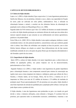 CAPITULO II: REVISÃO BIBLIOGRAFICA
2.1 Cultura de feijão nhemba
Lopes et al., (2001) o feijão nhemba (Vigna unguiculata L.) é uma leguminosa pertencente a
família das fabaceas, rica em proteínas, tolerante a seca e, dada a sua capacidade de fixação
de azoto, pode ser cultivada em solos pobres, melhorando-os. Este, é utilizado na
alimentação humana e animal, e constitui um dos alimentos básicos da alimentação da
população rural e urbana em Moçambique (Fery et al., 2000).
Segundo dados da FAO estima-se que 8 dos 12,5 milhões de hectares no mundo destinados
ao cultivo do feijão nhemba pertençam ao continente africano de modo que esta cultura deve
merecer especial atenção no que concerne ao seu melhoramento em termos agronómicos,
genéticos e de produtividade.
Freire Filho et al., (2005; 2011) o feijão nhemba é uma espécie autógama, herbácea e anual,
considerada rústica e de alto potencial produtivo, características estas que conferem grande
valor à cultura. Suas folhas são trifoliadas com estípulas na base do pecíolo, com os dois
folíolos laterais oblíquos em relação ao central. Suas inflorescências são do tipo racemo
modificado contendo de seis a oito pares de gemas florais que são dispostas alternadamente e
são formadas a partir do eixo centra.
2.2.1. Importância de feijão nhemba
Quin (1997) a cultura de feijão nhemba é de maior importância para a sobrevivência de
milhões de populações pobres, nos países tropicais em via de desenvolvimento,
particularmente na Ásia e África.
Segundo Fatokun et al. (2001), o feijão nemba é uma leguminosa de grande importância
para a alimentação humana e uma componente essencial para sistema de consociação nas
regiões mais secas e áreas marginais dos trópicos e subtópicos, partes que cobrem da Ásia e
Oceânia, o Oriente médio, sul da Europa, África, Sul de EUA, e América do sul. É
importante na África com mais de 9,3 milhões de hectares e 2.9 milhões de toneladas de
produção anual. Possui aproximadamente 25% de proteínas em seus grãos, feijão nhemba é
uma fonte importante de nutrição de qualidade para a população pobre urbana e rural que não
pode dispor carnes e produtos de leite.
O feijão nhemba, é uma das leguminosas mais produzidas no país e no mundo em geral
devido a várias e inúmeras utilizações, como alimento e forragens. É excelente fonte de
proteínas, pois apresenta todos os aminoácidos essenciais, carbohidratos, vitaminas e sais
6
 