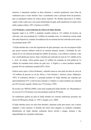 minerais, é importante também na dieta alimentar e constitui igualmente como fonte de
rendimento para o sector familiar. Este é considerado como a principal fonte de proteínas,
para as populações pobres de muitos países tropicais. Do nhemba aproveita-se as folhas,
vagens verdes e grão seco, usa-se para alimentação do gado, pode igualmente ser usado como
adubo orgânico (Quin, 1997 e Fatokun et al 2001).
2.2.2 Produção e comercialização da cultura de feijão nhemba
Segundo singh et al. (1997) a produção mundial estima-se 12.5 milhões de hectares da
cultivada, com uma produção de 3 milhões de toneladas (ton). As estatísticas exactas ainda
não estão disponíveis, contudo, há tendências de um aumento da área cultivada assim como a
sua produção desde 1997.
O feijão nhemba não é uma das leguminosas de grão quaisquer, mas sim um pequeno feijão
que possui enormes atributos notáveis na nutrição humana, animal e fertilidade do solo.
Apesar de ser um alimento principal de milhões de pessoas, a sua colheita é modesta, e não
tem o perfil global que merece. Hoje o nhemba esta cultivado em mais de 10.1 milhões de ha
a nível do mundo. Africa produz quase 5.2 milhões de toneladas do total global de 5.4
milhões de toneladas desta cultura em grão seco. A Nigéria é o maior produtor mundial,
gerando 58% do rendimento mundial (IITA, 2010).
Embora nativo para a Africa Ocidental, o nhemba tornou-se uma parte da dieta de cerca de
110 milhões de pessoas no sul da Africa, a Asia Oriental e América Latina. (Ogbuinya,
1997). O continente africano é o principal produtor de feijão nhemba que responde por
aproximadamente 87% o total da área semeada e a Nigéria é o maior produtor que responde
por 45% do total, seguido o Brasil com 17% (Gomez, 1999).
De acordo com MINAG (2008), a área total ocupada pelo feijão nhemba em Moçambique é
de cerca de 211,332 hectares com uma produção media de 293 kg/há.
Os rendimentos globais de grão de feijão nhemba nos sistemas tradicionais presentes são
baixos (0-300 kg/ha). (Singh. al,. 1997 e Ajeigbe, et al,. 2008).
O feijão nhemba cresce em solos bem drenados, altamente acido para neutro, mas é menos
adaptado a solos alcalinos. O nhemba não tolera solos alagados ou condições inundadas.
Rendimentos de feijão nhemba continuam baixos devido a pragas, doenças e não
disponibilidade de variedades melhoradas.
7
 