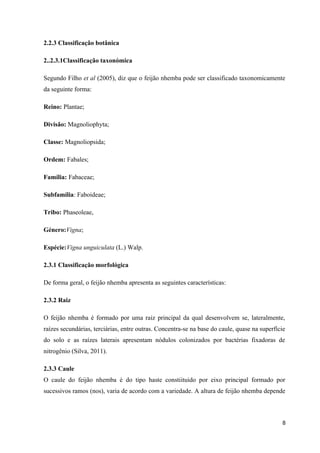 2.2.3 Classificação botânica
2..2.3.1Classificação taxonómica
Segundo Filho et al (2005), diz que o feijão nhemba pode ser classificado taxonomicamente
da seguinte forma:
Reino: Plantae;
Divisão: Magnoliophyta;
Classe: Magnoliopsida;
Ordem: Fabales;
Família: Fabaceae;
Subfamília: Faboideae;
Tribo: Phaseoleae,
Género:Vigna;
Espécie:Vigna unguiculata (L.) Walp.
2.3.1 Classificação morfológica
De forma geral, o feijão nhemba apresenta as seguintes características:
2.3.2 Raiz
O feijão nhemba é formado por uma raiz principal da qual desenvolvem se, lateralmente,
raízes secundárias, terciárias, entre outras. Concentra-se na base do caule, quase na superfície
do solo e as raízes laterais apresentam nódulos colonizados por bactérias fixadoras de
nitrogênio (Silva, 2011).
2.3.3 Caule
O caule do feijão nhemba é do tipo haste constiituido por eixo principal formado por
sucessivos ramos (nos), varia de acordo com a variedade. A altura de feijão nhemba depende
8
 