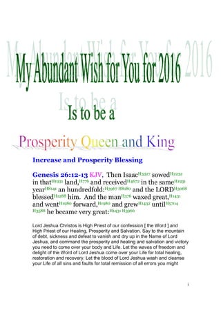 i
Increase and Prosperity Blessing
Genesis 26:12-13 KJV, Then IsaacH3327 sowedH2232
in thatH1931 land,H776 and receivedH4672 in the sameH1931
yearH8141 an hundredfold:H3967 H8180 and the LORDH3068
blessedH1288 him. And the manH376 waxed great,H1431
and wentH1980 forward,H1980 and grewH1432 untilH5704
H3588 he became very great:H1431 H3966
Lord Jeshua Christos is High Priest of our confession [ the Word ] and
High Priest of our Healing, Prosperity and Salvation. Say to the mountain
of debt, sickness and defeat to vanish and dry up in the Name of Lord
Jeshua, and command the prosperity and healing and salvation and victory
you need to come over your body and Life. Let the waves of freedom and
delight of the Word of Lord Jeshua come over your Life for total healing,
restoration and recovery. Let the blood of Lord Jeshua wash and cleanse
your Life of all sins and faults for total remission of all errors you might
 