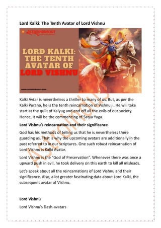 Lord Kalki: The Tenth Avatar of Lord Vishnu
Kalki Avtar is nevertheless a thriller to many of us. But, as per the
Kalki Purana, he is the tenth reincarnation of Vishnu ji. He will take
start at the quilt of Kalyug and end off all the evils of our society.
Hence, it will be the commencing of Satya Yuga.
Lord Vishnu’s reincarnation and their significance
God has his methods of telling us that he is nevertheless there
guarding us. That is why the upcoming avatars are additionally in the
past referred to in our scriptures. One such robust reincarnation of
Lord Vishnu is Kalki Avatar.
Lord Vishnu is the “God of Preservation”. Whenever there was once a
upward push in evil, he took delivery on this earth to kill all misleads.
Let’s speak about all the reincarnations of Lord Vishnu and their
significance. Also, a lot greater fascinating data about Lord Kalki, the
subsequent avatar of Vishnu.
Lord Vishnu
Lord Vishnu’s Dash-avatars
 