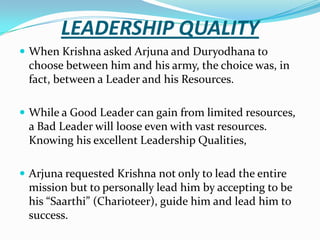 LEADERSHIP QUALITY
 When Krishna asked Arjuna and Duryodhana to
 choose between him and his army, the choice was, in
 fact, between a Leader and his Resources.

 While a Good Leader can gain from limited resources,
 a Bad Leader will loose even with vast resources.
 Knowing his excellent Leadership Qualities,

 Arjuna requested Krishna not only to lead the entire
 mission but to personally lead him by accepting to be
 his “Saarthi” (Charioteer), guide him and lead him to
 success.
 