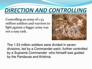 DIRECTION AND CONTROLLING
Controlling an army of 1.53
million soldiers and warriors to
fight against a bigger army was
not a easy task.



 The 1.53 million soldiers were divided in seven
 divisions, led by a Commander each, further controlled
 by a Supreme Commander who himself was guided
 by the Pandavas and Krishna.
 