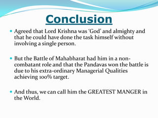 Conclusion
 Agreed that Lord Krishna was ‘God’ and almighty and
 that he could have done the task himself without
 involving a single person.

 But the Battle of Mahabharat had him in a non-
 combatant role and that the Pandavas won the battle is
 due to his extra-ordinary Managerial Qualities
 achieving 100% target.

 And thus, we can call him the GREATEST MANGER in
 the World.
 