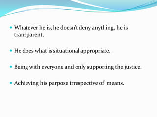  Whatever he is, he doesn’t deny anything, he is
 transparent.

 He does what is situational appropriate.


 Being with everyone and only supporting the justice.


 Achieving his purpose irrespective of means.
 