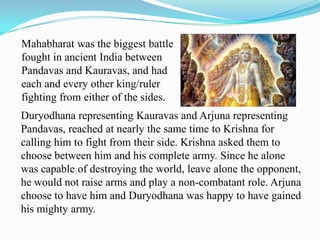Mahabharat was the biggest battle
fought in ancient India between
Pandavas and Kauravas, and had
each and every other king/ruler
fighting from either of the sides.
Duryodhana representing Kauravas and Arjuna representing
Pandavas, reached at nearly the same time to Krishna for
calling him to fight from their side. Krishna asked them to
choose between him and his complete army. Since he alone
was capable of destroying the world, leave alone the opponent,
he would not raise arms and play a non-combatant role. Arjuna
choose to have him and Duryodhana was happy to have gained
his mighty army.
 