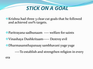 STICK ON A GOAL
Krishna had three 3 clear cut goals that he followed
 and achieved 100% targets.


Paritrayana sadhunaam ---- welfare for saints

Vinashaya Dushkritaam----- Destroy evil

Dharmasansthapanaay sambhavani yuge yuge

      ----To establish and strengthen religion in every
era
 