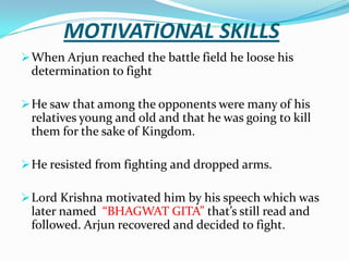 MOTIVATIONAL SKILLS
 When Arjun reached the battle field he loose his
 determination to fight

 He saw that among the opponents were many of his
 relatives young and old and that he was going to kill
 them for the sake of Kingdom.

 He resisted from fighting and dropped arms.

 Lord Krishna motivated him by his speech which was
 later named “BHAGWAT GITA” that’s still read and
 followed. Arjun recovered and decided to fight.
 