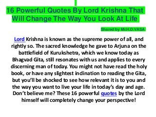 16 Powerful Quotes By Lord Krishna That
Will Change The Way You Look At Life
Lord Krishna is known as the supreme power of all, and
rightly so. The sacred knowledge he gave to Arjuna on the
battlefield of Kurukshetra, which we know today as
Bhagvad Gita, still resonates with us and applies to every
discerning man of today. You might not have read the holy
book, or have any slightest inclination to reading the Gita,
but you’ll be shocked to see how relevant it is to you and
the way you want to live your life in today’s day and age.
Don’t believe me? These 16 powerful quotes by the Lord
himself will completely change your perspective!
Shared by Mr.H.D.VASA
 