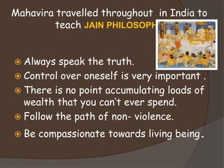 Mahavira travelled throughout in India to
teach JAIN PHILOSOPHY
 Always speak the truth.
 Control over oneself is very important .
 There is no point accumulating loads of
wealth that you can’t ever spend.
 Follow the path of non- violence.
 Be compassionate towards living being.
 