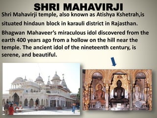 SHRI MAHAVIRJI
Shri Mahavirji temple, also known as Atishya Kshetrah,is
situated hindaun block in karauli district in Rajasthan.
Bhagwan Mahaveer’s miraculous idol discovered from the
earth 400 years ago from a hollow on the hill near the
temple. The ancient idol of the nineteenth century, is
serene, and beautiful.
 