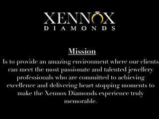 Is to provide an amazing environment where our clients
can meet the most passionate and talented jewellery
professionals who are committed to achieving
excellence and delivering heart stopping moments to
make the Xennox Diamonds experience truly
memorable.
Mission
 
