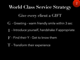 2
Give every client a GIFT
- Greeting - warm friendly smile within 3 sec
- Introduce yourself, handshake if appropriate
- Find their Y - Get to know them
- Transform their experience
G
I
F
T
World Class Service Strategy
 