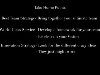 Take Home Points
Best Team Strategy- Bring together your ultimate team
World Class Service- Develop a framework for your team
Innovation Strategy- Look for the different crazy ideas
- Be clear on your Vision
- They just might work
 