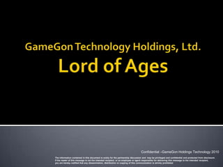 Confidential –GameGon Holdings Technology 2010
The information contained in this document is solely for the partnership discussion and may be privileged and confidential and protected from disclosure.
If the reader of this message is not the intended recipient, or an employee or agent responsible for delivering this message to the intended recipient,
you are hereby notified that any dissemination, distribution or copying of this communication is strictly prohibited
 
