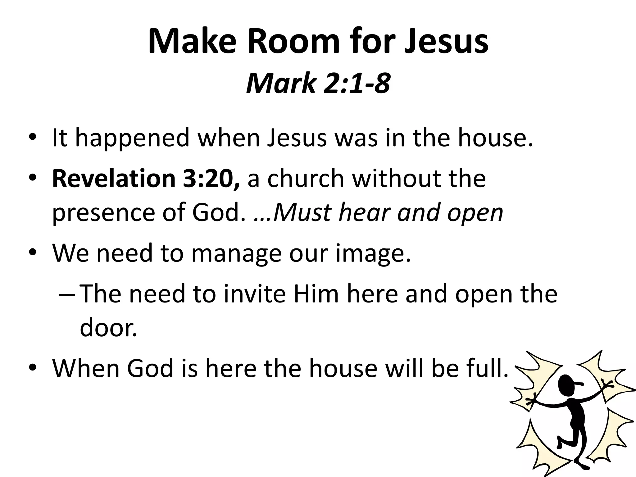 Make Room for JesusMark 2:1-8It happened when Jesus was in the house.Revelation 3:20, a church without the presence of God. …Must hear and openWe need to manage our image. The need to invite Him here and open the door. When God is here the house will be full.