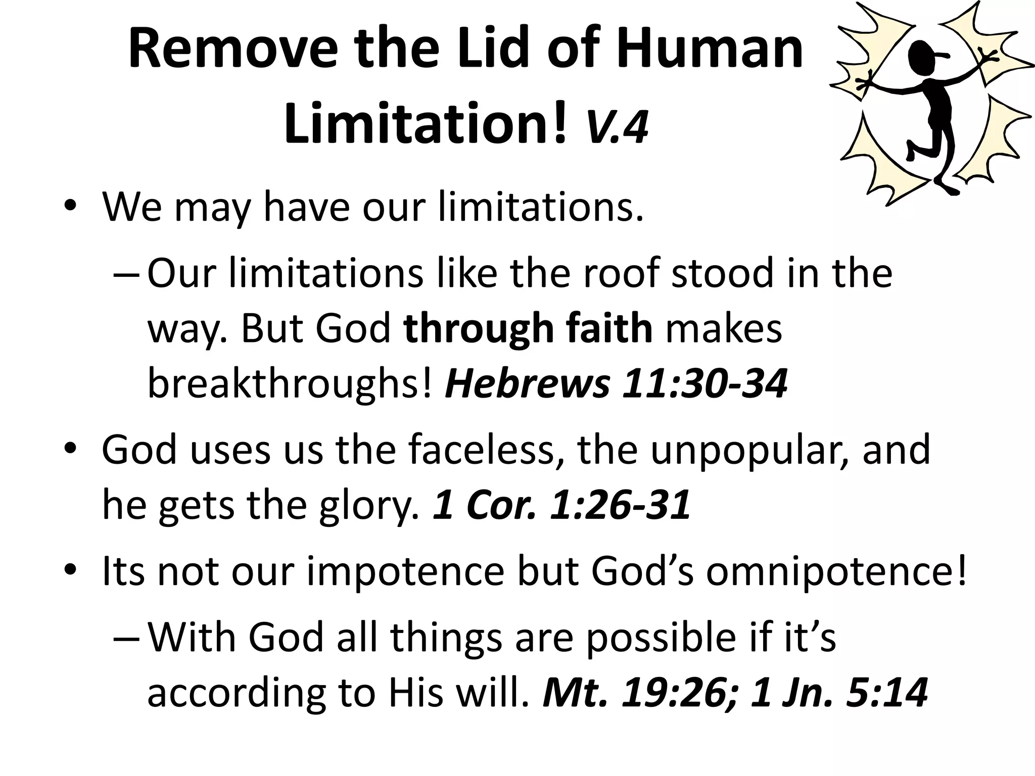 Remove the Lid of Human Limitation! V.4We may have our limitations.Our limitations like the roof stood in the way. But God through faith makes breakthroughs! Hebrews 11:30-34God uses us the faceless, the unpopular, and he gets the glory. 1 Cor. 1:26-31Its not our impotence but God’s omnipotence!With God all things are possible if it’s according to His will. Mt. 19:26; 1 Jn. 5:14