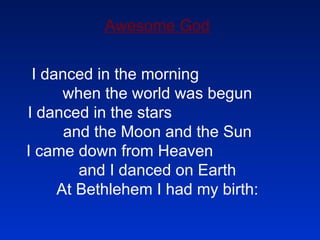 Awesome God I danced in the morning  when the world was begun I danced in the stars  and the Moon and the Sun I came down from Heaven  and I danced on Earth At Bethlehem I had my birth: 