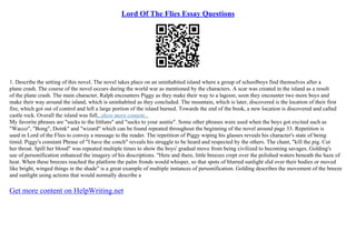 Lord Of The Flies Essay Questions
1. Describe the setting of this novel. The novel takes place on an uninhabited island where a group of schoolboys find themselves after a
plane crash. The course of the novel occurs during the world war as mentioned by the characters. A scar was created in the island as a result
of the plane crash. The main character, Ralph encounters Piggy as they make their way to a lagoon; soon they encounter two more boys and
make their way around the island, which is uninhabited as they concluded. The mountain, which is later, discovered is the location of their first
fire, which got out of control and left a large portion of the island burned. Towards the end of the book, a new location is discovered and called
castle rock. Overall the island was full...show more content...
My favorite phrases are "sucks to the littluns" and "sucks to your auntie". Some other phrases were used when the boys got excited such as
"Wacco", "Bong", Doink" and "wizard" which can be found repeated throughout the beginning of the novel around page 33. Repetition is
used in Lord of the Flies to convey a message to the reader. The repetition of Piggy wiping his glasses reveals his character's state of being
timid. Piggy's constant Phrase of "I have the conch" reveals his struggle to be heard and respected by the others. The chant, "kill the pig. Cut
her throat. Spill her blood" was repeated multiple times to show the boys' gradual move from being civilized to becoming savages. Golding's
use of personification enhanced the imagery of his descriptions. "Here and there, little breezes crept over the polished waters beneath the haze of
heat. When these breezes reached the platform the palm fronds would whisper, so that spots of blurred sunlight slid over their bodies or moved
like bright, winged things in the shade" is a great example of multiple instances of personification. Golding describes the movement of the breeze
and sunlight using actions that would normally describe a
Get more content on HelpWriting.net
 