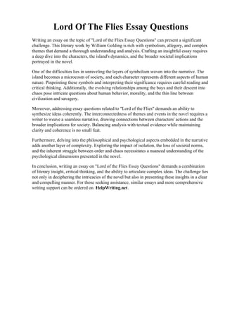 Lord Of The Flies Essay Questions
Writing an essay on the topic of "Lord of the Flies Essay Questions" can present a significant
challenge. This literary work by William Golding is rich with symbolism, allegory, and complex
themes that demand a thorough understanding and analysis. Crafting an insightful essay requires
a deep dive into the characters, the island's dynamics, and the broader societal implications
portrayed in the novel.
One of the difficulties lies in unraveling the layers of symbolism woven into the narrative. The
island becomes a microcosm of society, and each character represents different aspects of human
nature. Pinpointing these symbols and interpreting their significance requires careful reading and
critical thinking. Additionally, the evolving relationships among the boys and their descent into
chaos pose intricate questions about human behavior, morality, and the thin line between
civilization and savagery.
Moreover, addressing essay questions related to "Lord of the Flies" demands an ability to
synthesize ideas coherently. The interconnectedness of themes and events in the novel requires a
writer to weave a seamless narrative, drawing connections between characters' actions and the
broader implications for society. Balancing analysis with textual evidence while maintaining
clarity and coherence is no small feat.
Furthermore, delving into the philosophical and psychological aspects embedded in the narrative
adds another layer of complexity. Exploring the impact of isolation, the loss of societal norms,
and the inherent struggle between order and chaos necessitates a nuanced understanding of the
psychological dimensions presented in the novel.
In conclusion, writing an essay on "Lord of the Flies Essay Questions" demands a combination
of literary insight, critical thinking, and the ability to articulate complex ideas. The challenge lies
not only in deciphering the intricacies of the novel but also in presenting these insights in a clear
and compelling manner. For those seeking assistance, similar essays and more comprehensive
writing support can be ordered on HelpWriting.net.
Lord Of The Flies Essay Questions Lord Of The Flies Essay Questions
 