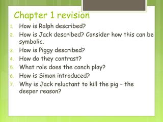 Chapter 1 revision
1.    How is Ralph described?
2.    How is Jack described? Consider how this can be
      symbolic.
3.    How is Piggy described?
4.    How do they contrast?
5.    What role does the conch play?
6.    How is Simon introduced?
7.    Why is Jack reluctant to kill the pig – the
      deeper reason?
 