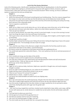 Lord of the Flies Quotes Worksheet<br />Look at the following quotes. Identify who is speaking and what they are speaking about, or who the quotation pertains to. Explain what is going on, and what point it may prove with regards to theme, structure, plot, or characterisation. What does each tell you about the character/situation? When revising, use these as additional quotes to supplement the ones you already have.<br />Chapter 1<br />They used to call me Piggy!<br />Within the diamond haze of the beach something dark was fumbling along...Then the creature stepped from the mirage on to clear sand, and they saw that the darkness was not all shadow but mostly clothing <br />They knew very well why he hadn't: because of the enormity of the knife descending and cutting into living flesh; because of the unbearable blood<br />'You're no good on a job like this.'<br />Chapter 2<br />Ralph sat on a fallen trunk, his left side to the sun. On his right were most of the choir; on his left the larger boys who had not known each other before...before him small children squatted in the grass.<br />'Have you got any matches?' <br />He says he saw the beastie, the snake thing, and will it come back tonight...he says in the morning it turned them into things like ropes in the trees and hung in the branches<br />'We've got to have rules and obey them. After all, we're not savages. We're English, and the English are best at everything.'<br />'You got your small fire all right.'<br />Startled, Ralph realized that the boys were falling still and silent, feeling the beginnings of awe at the power set free below them. The knowledge and awe made him savage<br />Chapter 3<br />Then, amid the roar of bees in the afternoon sunlight, Simon found for the fruit they could not reach... passed them back down to the endless, outstretched hands.<br />He tried to convey the compulsion to track down and kill that was swallowing him up<br />The candle-buds opened their wide white flowers... Their scent spilled out into the air and took possession of the island.<br />Chapter 4<br />Here, invisible yet strong, was the taboo of the old life.<br />He began to dance and his laughter became a bloodthirsty snarling.<br />The mask was a thing of its own, behind which Jack had liberated from shame and self-consciousness<br />'I painted my face--I stole up. Now you eat--all of you--and I--'<br />Kill the pig. Cut her throat. Bash her in<br />Chapter 5<br />Piggy, for all his ludicrous body, had brains. Ralph was a specialist in thought now, and could recognize thought in another.<br />Serve you right if something did get you, you useless lot of cry-babies!<br />Daddy said they haven't found all the animals in the sea yet.<br />‘What are we? Humans? Or animals? Or savages?...’<br />'Maybe there is a beast....maybe it's only us.'<br />The world, that understandable and lawful world, was slipping away.<br />Chapter 6<br />But a sign came down from the world of grownups, though at the time there was no child awake to read it. There was a sudden bright explosion and corkscrew trail across the sky; then darkness again and stars<br />Even the sounds of nightmare from the other shelters no longer reached him, for he was back to where came from, feeding the ponies with sugar over the garden wall.<br />Chapter 7<br />...hair much too long, tangled here and there, knotted round a dead leaf or twig; clothes, worn away, stiff like his own with sweat, put on, not for decorum or comfort but out of custom; the skin of the body scurfy with brine<br />'You'll get back to where you came from.'<br />'Kill the pig! Cut his throat! Kill the pig! Bash him in!'<br />The desire to squeeze and hurt was over-mastering.<br />'We musn't let anything happen to Piggy, must we?'<br />The only trouble was that he would never be a very good chess player.<br />Chapter 8<br />He says things like Piggy. He isn't a proper chief.'<br />Piggy was... so full of pride in his contribution to the good of society, that he helped to fetch wood.<br />'This head is for the beast. It's a gift.'<br />The forest near them burst into uproar. Demoniac figures with faces of white and red and green rushed out howling...stark naked save for the paint and a belt was Jack<br />'You knew, didn't you? I'm part of you? Close, close, close! I'm the reason why it's no go? Why things are what they are?'<br />I'm warning you. I'm going to get angry. D'you see? You're not wanted. Understand? We are going to have fun on this island! So don't try it on, my poor misguided boy, or else—<br />Chapter 9<br />'Kill the beast! Cut his throat! Spill his blood!'<br />They were glad to touch the brown backs of the fence that hemmed in the terror and made it governable.<br />There were no words, and no movements but the tearing of teeth and claws.<br />The water rose farther and dressed Simon's coarse hair with brightness. The line of his cheek silvered and the turn of his shoulder became sculptured marble.<br />surrounded by a fringe of inquisitive bright creatures, itself a silver shape beneath the steadfast constellations, Simon's dead body moved out toward the open sea. <br />Chapter 10<br />We was on the outside. We never done nothing, we never seen nothing.<br />You can't tell what he might do.<br />What could be safer than the bus center with its lamps and wheels?<br />'It's come... It's real!'<br />Chapter 11<br />'This is 'jus talk... I want my glasses.'<br />'after all we aren't savages really...'<br />A single drop of water that had escaped Piggy's fingers now flashed on the delicate curve like a star.<br />Behind them on the grass the headless and paunched body of a sow lay where they had dropped it.<br />Ralph--remember what we came for. The fire. My specs.<br />Samneric protested out of the heart of civilization<br />You're a beast and a swine and a bloody, bloody thief!<br />Which is better--to have laws and agree, or to hunt and kill?<br />The rock struck Piggy a glancing blow from chin to knee; the conch exploded into a thousand white fragments and ceased to exist.<br />Piggy's arms and legs twitched a bit, like a pig's after it has been killed.<br />Roger advanced... as one wielding a nameless authority.<br />Chapter 12<br />'They're not as bad as that. It was an accident.'<br />Then there was that indefinable connection between himself and Jack; who therefore would never let him alone....<br />A star appeared... and was momentarily eclipsed by some movement.<br />Ralph launched himself like a cat; stabbed, snarling, with the spear, and the savage doubled up.<br />What was the sensible thing to do? There was no Piggy to talk sense.<br />Couldn't a fire outrun a galloping horse?<br />You'll get back.<br />He saw a shelter burst into flames and the fire flapped at his right shoulder.<br />In the stern-sheets another rating held a sub-machine gun.<br />'I should have thought that a pack of British boys... would have been able to put up a better show than that.'<br />Ralph wept for the end of innocence, the darkness of man's heart, and the fall through the air of the true, wise friend called Piggy.<br />