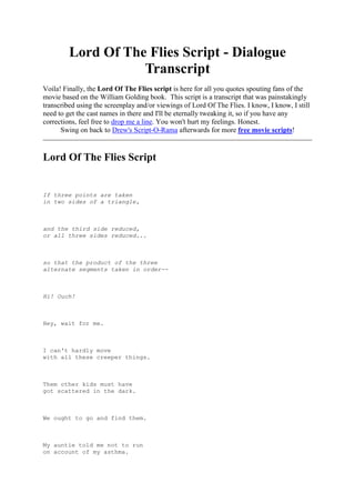 Lord Of The Flies Script - Dialogue Transcript<br />Voila! Finally, the Lord Of The Flies script is here for all you quotes spouting fans of the movie based on the William Golding book.  This script is a transcript that was painstakingly transcribed using the screenplay and/or viewings of Lord Of The Flies. I know, I know, I still need to get the cast names in there and I'll be eternally tweaking it, so if you have any corrections, feel free to drop me a line. You won't hurt my feelings. Honest. <br />Swing on back to Drew's Script-O-Rama afterwards for more free movie scripts! <br />Lord Of The Flies Script<br />  <br />   <br />                   <br />If three points are taken<br />in two sides of a triangle,<br /> <br />                   <br />and the third side reduced,<br />or all three sides reduced...<br /> <br />                   <br />so that the product of the three<br />alternate segments taken in order--<br /> <br />                   <br />Hi! Ouch!<br /> <br />                   <br />Hey, wait for me.<br /> <br />                   <br />I can't hardly move<br />with all these creeper things.<br /> <br />                   <br />Them other kids must have<br />got scattered in the dark.<br /> <br />                   <br />We ought to go and find them.<br /> <br />                   <br />My auntie told me not to run<br />on account of my asthma.<br />  <br />                   <br />- Asthma ?<br />- That's right.<br />  <br />                   <br />I was the only boy<br />in our school that had asthma.<br />  <br />                   <br />And I've been wearing specs<br />since I was three.<br />  <br />                   <br />- Where's the plane ?<br />- The storm must have dragged it out.<br />  <br />                   <br />There must have been<br />some kids still in it.<br />  <br />                   <br />Are there any grown-ups ?<br />  <br />                   <br />- I don't think so.<br />- What's your name ?<br />  <br />                   <br />Ralph.<br />  <br />                   <br />I don't care what they call me,<br />  <br />                   <br />as long as they don't call me<br />what they did at school.<br />  <br />                   <br />What's that ?<br />  <br />                   <br />- They used to call me ''Piggy.''<br />- Piggy!<br />  <br />                   <br />As long as you don't<br />tell the others.<br />  <br />                   <br />Daddy's a commander in the Navy.<br />  <br />                   <br />One day when he gets leave,<br />he'll come and rescue us.<br />  <br />                   <br />- Aren't you coming in ?<br />- Ooh, it's hot.<br />  <br />                   <br />No. My auntie wouldn't let me--<br />account of my asthma.<br />  <br />                   <br />Sucks to your asthma.<br />  <br />                   <br />You can't half swim well.<br />  <br />                   <br />- Hey, look!<br />- It's a shell.<br />  <br />                   <br />I've seen one like it before<br />on someone's back wall.<br />  <br />                   <br />A conch, he called it. He used<br />to blow it, and his mum would come.<br />  <br />                   <br />He blew from down here.<br />  <br />                   <br />- You've done it!<br />  <br />                   <br />Hey! Is anyone there ?<br />  <br />                   <br />Hey! Hey!<br />  <br />                   <br />- I think we ought explore a bit.<br />  <br />                   <br />- What's your name ?<br />- Percival Williams Madison...<br />  <br />                   <br />the Vicarage, Hartcourt,<br />St. Anthony, telephone: Hartcourt     .<br />  <br />                   <br />- And what's your name ?<br />- George.<br />  <br />                   <br />- What's your name ?<br />- Sam and Eric.<br />  <br />                   <br />Sam and Eric.<br />  <br />                   <br />Sam and Eric.<br />  <br />                   <br />Choir, halt!<br />  <br />                   <br />Where's the man<br />with the trumpet ?<br />  <br />                   <br />There's no man<br />with a trumpet. Only me.<br />  <br />                   <br />- Isn't there a man here ?<br />- No.<br />  <br />                   <br />Then we'll have<br />to look after ourselves.<br />  <br />                   <br />We're having a meeting.<br />Come and join us.<br />  <br />                   <br />- Is he all right ?<br />  <br />                   <br />Put him in the shade, quick!<br />  <br />                   <br />- Let him alone.<br />- But, Merridew.<br />  <br />                   <br />He'll be all right.<br />Simon's always throwing a faint.<br />  <br />                   <br />Now let's decide<br />what we're going to do.<br />  <br />                   <br />That's why Ralph made a meeting--<br />so as we can decide what to do.<br />  <br />                   <br />We got most names.<br />  <br />                   <br />Those two-- they're twins.<br />Sam and Eric.<br />  <br />                   <br />- I'm Sam.<br />- I'm Eric.<br />  <br />                   <br />I'm Ralph.<br />  <br />                   <br />- And you ?<br />- Douglas.<br />  <br />                   <br />- Yours ?<br />- Charles.<br />  <br />                   <br />And what are all your names ?<br />  <br />                   <br />Henry.<br />  <br />                   <br />Maurice.<br />  <br />                   <br />Robert.<br />  <br />                   <br />Wilbur.<br />  <br />                   <br />Harold.<br />  <br />                   <br />Bill.<br />  <br />                   <br />Roger.<br />  <br />                   <br />- Simon.<br />- I'm Jack.<br />  <br />                   <br />- And that boy there. He--<br />- You're talking too much.<br />  <br />                   <br />- Shut up, Fatty!<br />- His name's not Fatty.<br />  <br />                   <br />- His real name's Piggy.<br />- Piggy!<br />  <br />                   <br />We've got to decide<br />about being rescued.<br />  <br />                   <br />I think we ought to have<br />a chief to decide things.<br />  <br />                   <br />- Someone must take charge.<br />  <br />                   <br />- I ought to be chief.<br />- Him with the shell!<br />  <br />                   <br />- He got us together.<br />- I'm chief chorister and head boy.<br />  <br />                   <br />- Let's have a vote.<br />  <br />                   <br />All right. We'll have a vote.<br />  <br />                   <br />- Who wants Jack for chief then ?<br />  <br />                   <br />- Who wants me ?<br />- Me!<br />  <br />                   <br />- Me!<br />- Me!<br />  <br />                   <br />Me. Me.<br />  <br />                   <br />I'm chief, then.<br />  <br />                   <br />Jack's in charge of the choir.<br />What do you want them to be ?<br />  <br />                   <br />Hunters.<br />  <br />                   <br />Choir, take off your togs.<br />  <br />                   <br />Hey, what are you wearing<br />those funny clothes for ?<br />  <br />                   <br />It's our uniform.<br />  <br />                   <br />Listen, everybody.<br />If this isn't an island,<br />  <br />                   <br />we might get rescued<br />straightaway.<br />  <br />                   <br />So we've got to decide<br />if it is.<br />  <br />                   <br />Three of us will go<br />on an expedition to find out.<br />  <br />                   <br />I'll go and Jack.<br />  <br />                   <br />- And--<br />- Take me. Please.<br />  <br />                   <br />You. You all right now ?<br />  <br />                   <br />- I'll come.<br />- We don't want you. Three's enough.<br />  <br />                   <br />I was with him<br />when he found the conch.<br />  <br />                   <br />I was with him<br />before anyone else was.<br />   <br />                   <br />- You can't come.<br />- You told them after what I said--<br />   <br />                   <br />after I said I didn't want--<br />   <br />                   <br />What are you talking about ?<br />   <br />                   <br />About being called Piggy.<br />   <br />                   <br />I said I didn't care<br />as long as they didn't call me Piggy.<br />   <br />                   <br />And I said not to tell.<br />   <br />                   <br />And then you went<br />and said straight out--<br />   <br />                   <br />- Better Piggy than Fatty.<br />   <br />                   <br />And anyway, I'm sorry<br />if you feel like that.<br />   <br />                   <br />Go back, Piggy, and take names.<br />That's your job. So long.<br />   <br />                   <br />Hey, look!<br />   <br />                   <br />One, two, three.<br />   <br />                   <br />Heave!<br />   <br />                   <br />Heave!<br />   <br />                   <br />We're on an uninhabited island.<br />   <br />                   <br />We shall have<br />to look after ourselves.<br />   <br />                   <br />But it's a good island.<br />There's lots of fruit, water,<br />   <br />                   <br />and I'm pretty sure there aren't<br />any dangerous animals.<br />   <br />                   <br />So things aren't so bad.<br />   <br />                   <br />None of us are hurt.<br />   <br />                   <br />There isn't any danger,<br />   <br />                   <br />and we can build shelters<br />and be comfortable.<br />   <br />                   <br />So if we're sensible--<br />if we do things properly--<br />   <br />                   <br />if we don't lose our head--<br />we'll be all right.<br />   <br />                   <br />- But where will we sleep ?<br />- We'll build shelters.<br />   <br />                   <br />We can have smashing fun.<br />   <br />                   <br />And another thing.<br />We can't have everybody talking at once.<br />   <br />                   <br />We shall have to put our hands up,<br />then I'll give him the conch.<br />   <br />                   <br />[Jack ]<br />I agree with Ralph.<br />   <br />                   <br />We've got to have rules<br />and obey them.<br />   <br />                   <br />After all, we're not savages.<br />We're English.<br />   <br />                   <br />-And the English are best at everything.<br />   <br />                   <br />So we'll have lots of rules,<br />and when anybody breaks them--<br />   <br />                   <br />- Piggy, Piggy, Piggy!<br />- Quiet!<br />   <br />                   <br />You're not letting Ralph<br />get to the most important thing.<br />   <br />                   <br />Who knows we're here ?<br />   <br />                   <br />Nobody knows we're here.<br />   <br />                   <br />Perhaps they knew<br />where we were going to,<br />   <br />                   <br />perhaps not.<br />   <br />                   <br />But they don't know where we are now<br />'cause we never got there.<br />   <br />                   <br />We might stay here<br />till we die.<br />   <br />                   <br />He wants to know what you're going to do<br />about the snake thing.<br />   <br />                   <br />Tell us about<br />the snake thing.<br />   <br />                   <br />Now he says<br />it was a beastie.<br />   <br />                   <br />Beastie?<br />   <br />                   <br />-A snake thing, ever so big. He saw it.<br />- When ?<br />   <br />                   <br />When he was hiding<br />in the jungle in the dark.<br />   <br />                   <br />He says when the rain stopped,<br />   <br />                   <br />it turned into one of them things<br />like ropes in the trees...<br />   <br />                   <br />and hung in the branches.<br />   <br />                   <br />He says,<br />''Will it come back tonight ?''<br />   <br />                   <br />But there isn't a beastie.<br />   <br />                   <br />I tell you,<br />there isn't a beast.<br />   <br />                   <br />Ralph's right, of course.<br />   <br />                   <br />There isn't a snake thing, but<br />if there was, we'd hunt and kill it.<br />   <br />                   <br />There's another thing.<br />If a ship comes near,<br />   <br />                   <br />they may not notice us.<br />   <br />                   <br />So we must make smoke on top<br />of the mountain. We must make a fire.<br />   <br />                   <br />Come on. Follow me.<br />   <br />                   <br />- Yes!<br />- Let's go now!<br />   <br />                   <br />Just like kids--<br />like a crowd of kids.<br />   <br />                   <br />I bet it's gone teatime.<br />   <br />                   <br />Anybody got any matches ?<br />   <br />                   <br />My, what a big heap<br />you've made!<br />   <br />                   <br />Piggy's specs!<br />Come on!<br />   <br />                   <br />Get out of the light!<br />   <br />                   <br />Roger, hey, Roger.<br />Come on over here.<br />   <br />                   <br />My specs!<br />   <br />                   <br />Ralph, I'll split up my choir--<br />my hunters, that is.<br />   <br />                   <br />And we'll be responsible<br />for keeping the fire going.<br />   <br />                   <br />We'll make a big blaze now.<br />It'll last all night.<br />   <br />                   <br />Come and give us a hand.<br />   <br />                   <br />Attention!<br />   <br />                   <br />Here comes one.<br />   <br />                   <br />This is a nice one.<br />   <br />                   <br />Just a minute.<br />Be careful.<br />   <br />                   <br />Go!<br />   <br />                   <br />No!<br />   <br />                   <br />It isn't gonna hit you!<br />   <br />                   <br />Ooh!<br />   <br />                   <br />Come on, come on!<br />   <br />                   <br />Kill! Kill!<br />   <br />                   <br />No throwing sand!<br />   <br />                   <br />Ralph, come here! It's a plane!<br />   <br />                   <br />A plane! A plane!<br />   <br />                   <br />Can't you hear it ? Ralph, it's going!<br />Hurry up! Ralph!<br />   <br />                   <br />I can't see no smoke.<br />Where is it ?<br />   <br />                   <br />Smoke.<br />   <br />                   <br />Piggy's glasses!<br />If the fire's out, we'll need them!<br />   <br />                   <br />Stop! Come back!<br />Come back!<br />   <br />                   <br />Come back! Come back!<br />   <br />                   <br />They've let<br />the bloody fire out!<br />   <br />                   <br />Kill the pig!<br />Slit her throat! Bash her in!<br />   <br />                   <br />Hey, Ralph!<br />   <br />                   <br />Kill the pig! Slit her throat!<br />   <br />                   <br />Bash her in!<br />Kill the pig! Slit her throat!<br />   <br />                   <br />Bash her in!<br />Kill the pig! Slit her throat!<br />   <br />                   <br />Bash her in! Kill the pig!<br />Slit her throat! Bash her in!<br />   <br />                   <br />Kill the pig!<br />Slit her throat! Bash her in!<br />   <br />                   <br />Kill the pig! Slit her throat!<br />Bash her in! Kill the pig!<br />   <br />                   <br />Slit her throat!<br />Bash her in! Kill the pig!<br />   <br />                   <br />Slit her throat! Bash her in!<br />Kill the pig! Slit her throat!<br />   <br />                   <br />Bash her in!<br />Kill the pig!<br />   <br />                   <br />Look. We killed a pig!<br />We stole up on it!<br />   <br />                   <br />You let the fire out.<br />   <br />                   <br />We can light it up again.<br />   <br />                   <br />You should have been<br />with us, Ralph.<br />   <br />                   <br />There was lots of blood!<br />You should have seen it.<br />   <br />                   <br />There was a plane.<br />There was a plane!<br />   <br />                   <br />They might have seen us.<br />We might have gone home!<br />   <br />                   <br />You and your blood, Jack Merridew!<br />   <br />                   <br />You and your hunting!<br />We might have gone home!<br />   <br />                   <br />We needed meat.<br />   <br />                   <br />You didn't<br />ought to have let the fire go out!<br />   <br />                   <br />- My specs!<br />   <br />                   <br />Here. Here they are.<br />   <br />                   <br />Just you wait!<br />   <br />                   <br />That was a dirty trick.<br />   <br />                   <br />All right, all right.<br />I'm sorry!<br />   <br />                   <br />About the fire, I mean.<br />   <br />                   <br />There. I apologize.<br />   <br />                   <br />Light the fire, then.<br />   <br />                   <br />Choir!<br />   <br />                   <br />Piggy.<br />   <br />                   <br />No, Ralph, don't! Please!<br />   <br />                   <br />I'll bring them back.<br />   <br />                   <br />Will it swell up his legs ?<br />   <br />                   <br />- Give me a leg.<br />   <br />                   <br />- Give it to me.<br />- Give me a piece, please.<br />   <br />                   <br />Aren't I havin' none ?<br />   <br />                   <br />You didn't hunt.<br />   <br />                   <br />No more did Ralph.<br />No more did Simon.<br />   <br />                   <br />Eat, damn you!<br />   <br />                   <br />- Kill the pig!<br />- Oink, oink, oink.<br />   <br />                   <br />Kill the pig! Slit her throat!<br />Bash her in!<br />   <br />                   <br />Kill the pig!<br />Slit her throat! Bash her in!<br />   <br />                   <br />Kill the pig! Slit her throat!<br />Bash her in!<br />   <br />                   <br />Kill the pig!<br />Slit her throat! Bash her in!<br />   <br />                   <br />Kill the pig! Slit her throat!<br />Bash her in!<br />   <br />                   <br />Kill the pig!<br />Slit her throat!<br />   <br />                   <br />Quiet!<br />   <br />                   <br />Get down on the beach.<br />We're calling an assembly.<br />   <br />                   <br />Things are beginning to break up.<br />   <br />                   <br />I don't know why.<br />   <br />                   <br />It all began well.<br />   <br />                   <br />Then people started forgetting<br />what really matters.<br />   <br />                   <br />The most important thing for all<br />of us is getting rescued.<br />   <br />                   <br />So now let's discuss who does what,<br />and when we have decided,<br />   <br />                   <br />we can start again...<br />   <br />                   <br />and be careful about things<br />like the fire.<br />   <br />                   <br />All right, so the fire went out.<br />   <br />                   <br />But we're hunters.<br />We got you meat.<br />   <br />                   <br />And if there is a beast,<br />   <br />                   <br />it's my hunters who<br />will protect you from it.<br />   <br />                   <br />What's your name?<br />   <br />                   <br />What's your name? What's your name?<br />   <br />                   <br />What's your name ?<br />   <br />                   <br />Quiet! Quiet!<br />   <br />                   <br />What's your name ?<br />   <br />                   <br />Percival Williams Madison,<br />the Vicarage,<br />   <br />                   <br />Hartcourt, St. Anthony.<br />   <br />                   <br />Telephone--<br />   <br />                   <br />Telephone--<br />   <br />                   <br />- Tele--<br />   <br />                   <br />What did he say ?<br />   <br />                   <br />He says there's a beast.<br />   <br />                   <br />It comes out of the sea.<br />   <br />                   <br />My daddy said they haven't found<br />all the animals in the sea.<br />   <br />                   <br />My daddy says<br />there are animals--<br />   <br />                   <br />What do you call them ?<br />   <br />                   <br />They make ink<br />and are hundreds of feet long...<br />   <br />                   <br />and eat whales whole.<br />   <br />                   <br />A squid can't come out of the water.<br />   <br />                   <br />Maybe he means<br />it's some sort of ghost.<br />   <br />                   <br />Maybe that's<br />what the beast is, a ghost.<br />   <br />                   <br />I don't believe<br />in no ghosts. Ever.<br />   <br />                   <br />- Who cares what you believe, Fatty ?<br />   <br />                   <br />Maybe there is a beast.<br />   <br />                   <br />Hear him. He's got the conch.<br />   <br />                   <br />What I mean is,<br />   <br />                   <br />maybe it's only us.<br />   <br />                   <br />Nuts!<br />   <br />                   <br />We should have left all this<br />till daylight.<br />   <br />                   <br />We're tired.<br />   <br />                   <br />We'll have a vote--<br />on ghosts, I mean--<br />   <br />                   <br />and then go back<br />to the shelters.<br />   <br />                   <br />Who thinks there<br />may be ghosts ?<br />   <br />                   <br />- I see.<br />- I didn't vote for no ghosts.<br />   <br />                   <br />Remember that, all of you.<br />   <br />                   <br />You shut up, you fat slug!<br />   <br />                   <br />I got the conch!<br />   <br />                   <br />Oh, Jack, let him speak.<br />He's got the conch.<br />   <br />                   <br />And you shut up. Who are you,<br />telling people what to do ?<br />   <br />                   <br />- You can't hunt. You can't sing.<br />- I'm chief. I was chosen.<br />   <br />                   <br />Why should choosing make any difference,<br />telling people what to do ?<br />   <br />                   <br />- Piggy's got the conch.<br />- Favor Piggy as you always do.<br />   <br />                   <br />-Jack!<br />-Jack! Jack!<br />   <br />                   <br />- You're breaking the rules!<br />- Who cares ?<br />   <br />                   <br />Because the rules are<br />the only thing we've got.<br />   <br />                   <br />Bullocks to the rules!<br />We're strong. We hunt.<br />   <br />                   <br />If there's a beast,<br />we'll hunt it down!<br />   <br />                   <br />What's grown-ups going<br />to say ? Look at 'em!<br />   <br />                   <br />I think I ought to<br />give up being chief.<br />   <br />                   <br />You can't, Ralph. Not now.<br />   <br />                   <br />Blow the conch.<br />You've got to be tough.<br />   <br />                   <br />Make them do what you want.<br />   <br />                   <br />If I blow the conch,<br />   <br />                   <br />and they don't come back,<br />   <br />                   <br />then we've had it.<br />   <br />                   <br />Are there ghosts, Piggy ?<br />Or beasts ?<br />   <br />                   <br />Of course there aren't.<br />   <br />                   <br />- Why not ?<br />- Because things wouldn't make sense.<br />   <br />                   <br />Houses and streets...<br />and TV.<br />   <br />                   <br />They wouldn't work.<br />   <br />                   <br />But suppose they wouldn't make<br />sense, not here on this island.<br />   <br />                   <br />Supposing things<br />are watching us...<br />   <br />                   <br />and waiting.<br />   <br />                   <br />Go on being chief, Ralph.<br />   <br />                   <br />Who's there ?<br />   <br />                   <br />Me, Simon.<br />   <br />                   <br />I wish my auntie were here.<br />   <br />                   <br />Oh, what's the use ?<br />   <br />                   <br />Grown-ups know things.<br />   <br />                   <br />They ain't afraid<br />of the dark.<br />   <br />                   <br />They'd meet and have tea<br />and discuss.<br />   <br />                   <br />Then things would be<br />all right.<br />   <br />                   <br />Sam.<br />   <br />                   <br />What's the matter?<br />   <br />                   <br />Shh.<br />   <br />                   <br />- It was furry.<br />- There was something moving...<br />   <br />                   <br />behind his head-- wings.<br />   <br />                   <br />It sort of sat up.<br />   <br />                   <br />It had eyes, teeth, claws.<br />   <br />                   <br />We ran as fast as we could,<br />bashed into things.<br />   <br />                   <br />The beast followed us.<br />   <br />                   <br />Then he caught me.<br />   <br />                   <br />You're not pulling our legs,<br />are you ?<br />   <br />                   <br />- We'll hunt it. Who'll come ?<br />- Me! Me!<br />   <br />                   <br />But those sticks, they're made of wood.<br />Don't be so silly.<br />   <br />                   <br />Frightened ?<br />   <br />                   <br />Of course I am.<br />Who wouldn't be ?<br />   <br />                   <br />Come on. Let's go.<br />   <br />                   <br />Who'll mind the little ones ?<br />   <br />                   <br />- Piggy will.<br />- Right. Keep Piggy out of danger.<br />   <br />                   <br />Haven't you got any sense ?<br />   <br />                   <br />How can Piggy help<br />with only one eye ?<br />   <br />                   <br />Jack, is there anywhere on this<br />island where we haven't been ?<br />   <br />                   <br />There's only--<br />Of course!<br />   <br />                   <br />The tail end part,<br />where the rocks pile up.<br />   <br />                   <br />I'm chief.<br />I'll go in alone.<br />   <br />                   <br />The rest of you<br />wait here and hide.<br />   <br />                   <br />Do you think--<br />   <br />                   <br />I've been all over.<br />It must be here.<br />   <br />                   <br />I... don't believe<br />in the beast.<br />   <br />                   <br />I suppose not.<br />   <br />                   <br />Couldn't let you do it<br />on your own.<br />   <br />                   <br />What a place for a fort!<br />   <br />                   <br />The beast isn't here.<br />   <br />                   <br />-Let's get the others and go to the top.<br />-Boys!<br />   <br />                   <br />Now, this story is about<br />the place where I live,<br />   <br />                   <br />called Camberley.<br />   <br />                   <br />Now, Camberley is<br />quite an old place,<br />   <br />                   <br />but it hasn't been called<br />Camberley all the time.<br />   <br />                   <br />It used to be called<br />Cambridgetown.<br />   <br />                   <br />And they used to get mixed up<br />with the letters...<br />   <br />                   <br />between Cambridge<br />or Cambridgetown.<br />   <br />                   <br />So letters that were to a person<br />in Cambridgetown...<br />   <br />                   <br />used to go to a person<br />in Cambridge.<br />   <br />                   <br />So they got a bit mixed up.<br />So they thought they'd change...<br />   <br />                   <br />the name at the post office,<br />because it was a post office...<br />   <br />                   <br />that had all the trouble<br />of sorting the letters.<br />   <br />                   <br />And they thought they'd leave<br />the ''cam'' from Cambridgetown,<br />   <br />                   <br />and they--<br />   <br />                   <br />''ber'' is a river,<br />   <br />                   <br />and there are a lot of rivers<br />around there.<br />   <br />                   <br />''Camber.'' And then ''ley,'' because often<br />the towns near there ended with ''ley.''<br />   <br />                   <br />Their names ended<br />with ''ley.''<br />   <br />                   <br />So they called it<br />Cam-ber-ley. Camberley.<br />   <br />                   <br />And that's the true story<br />of Camberley.<br />   <br />                   <br />I don't think we should leave<br />Piggy with the little ones.<br />   <br />                   <br />Not all night.<br />   <br />                   <br />We mustn't let anything<br />happen to Piggy, must we ?<br />   <br />                   <br />I think someone should go back and tell<br />them we won't be back till after dark.<br />   <br />                   <br />I'll go.<br />I don't mind.<br />   <br />                   <br />Honestly.<br />   <br />                   <br />We'll go to the beach.<br />   <br />                   <br />We can go to the top tomorrow.<br />   <br />                   <br />If you're frightened, of course.<br />   <br />                   <br />All right, then.<br />Who wants to go now ?<br />   <br />                   <br />You see ?<br />   <br />                   <br />I'm going to climb the mountain<br />to look for the beast now.<br />   <br />                   <br />- Coming ?<br />- I don't mind.<br />   <br />                   <br />If you don't mind, of course.<br />   <br />                   <br />Not at all!<br />   <br />                   <br />I think it's silly<br />only two of us go.<br />   <br />                   <br />If we meet anything<br />on the other side, two won't be enough.<br />   <br />                   <br />All right.<br />Come along, Roger.<br />   <br />                   <br />If you don't want to go on,<br />I'll go myself.<br />   <br />                   <br />Go on, then.<br />We'll wait here.<br />   <br />                   <br />Shut up.<br />   <br />                   <br />I saw a thing on top.<br />   <br />                   <br />There was a noise too.<br />Kind of...<br />   <br />                   <br />Keep close to the ground.<br />   <br />                   <br />Over there, capping the rock.<br />   <br />                   <br />First, you know now<br />we've seen the beast.<br />   <br />                   <br />We crawled up.<br />We were only a few feet away.<br />   <br />                   <br />The beast sat up<br />and looked at us.<br />   <br />                   <br />I don't think we could fight a thing<br />that size. Honestly, you know.<br />   <br />                   <br />We're talk.<br />We couldn't fight a tiger.<br />   <br />                   <br />We'd hide.<br />Even Jack would hide.<br />   <br />                   <br />- What about my hunters ?<br />- Boys armed with sticks ?<br />   <br />                   <br />All right, then.<br />   <br />                   <br />He's not a hunter.<br />He'd never have got us meat.<br />   <br />                   <br />He's just giving orders,<br />expects people to obey for nothing.<br />   <br />                   <br />He's like Piggy.<br />He says things like Piggy.<br />   <br />                   <br />He's not a proper chief.<br />He's a coward.<br />   <br />                   <br />On top, when Roger and me went on,<br />he stayed back.<br />   <br />                   <br />- I went too.<br />- After.<br />   <br />                   <br />I went on too, then I went away.<br />So did you.<br />   <br />                   <br />Call me a coward then.<br />All this talk.<br />   <br />                   <br />- All this talk, talk, talk.<br />- Right.<br />   <br />                   <br />I'm not gonna be<br />part of Ralph's lot.<br />   <br />                   <br />I'm going off by myself to the rocks<br />to hunt and have feasts and have fun.<br />   <br />                   <br />Anyone who wants<br />can come too.<br />   <br />                   <br />Jack!<br />   <br />                   <br />I said we could do<br />without a certain person.<br />   <br />                   <br />Now I think<br />we've got to decide.<br />   <br />                   <br />We can do without Jack Merridew.<br />   <br />                   <br />There's others besides him<br />on this island.<br />   <br />                   <br />But now we've really<br />got a beast--<br />   <br />                   <br />though I can hardly<br />believe it--<br />   <br />                   <br />we'll need to stay close<br />to the platform.<br />   <br />                   <br />I've been talking, Ralph.<br />   <br />                   <br />What ?<br />   <br />                   <br />We've got no fire<br />on the mountain,<br />   <br />                   <br />but what's wrong<br />with a fire down here ?<br />   <br />                   <br />That's a good idea. We can build it<br />right here between the shelters.<br />   <br />                   <br />I think we ought<br />to climb the mountain.<br />   <br />                   <br />What's the use ?<br />   <br />                   <br />What else is there to do ?<br />   <br />                   <br />And put some dry leaves on.<br />Make sure they're dry.<br />   <br />                   <br />If they're wet,<br />it won't burn properly.<br />   <br />                   <br />Come on.<br />   <br />                   <br />Come on.<br />   <br />                   <br />Now!<br />   <br />                   <br />Right up the ass.<br />   <br />                   <br />Sharpen a stick at both ends.<br />   <br />                   <br />This head is for the beast.<br />   <br />                   <br />It's a gift.<br />   <br />                   <br />Can't they see ?<br />Don't they understand ?<br />   <br />                   <br />Unless we keep the smoke burning,<br />we'll die.<br />   <br />                   <br />What's wrong, Piggy ?<br />   <br />                   <br />Why are things going<br />wrong like they are ?<br />   <br />                   <br />I don't know, Ralph.<br />   <br />                   <br />Looks like we're going to have<br />a lot of rain, all right.<br />   <br />                   <br />What about the fire ?<br />   <br />                   <br />Hey, come back!<br />   <br />                   <br />We wouldn't go back to you--<br />   <br />                   <br />Wee-wah-wo-wee.<br />   <br />                   <br />Wee-wah-wo-wee.<br />Wee-wah-wo-wee.<br />   <br />                   <br />Take 'em some food.<br />   <br />                   <br />Bananas!<br />   <br />                   <br />Wee-wah-woo-wo!<br />   <br />                   <br />Wee-wah-woo-wo!<br />Wee-wah-woo-wo!<br />   <br />                   <br />Who'll join my tribe ?<br />   <br />                   <br />Jack. I'll join your tribe,Jack.<br />   <br />                   <br />- Who'll join my tribe ?<br />- I will.<br />   <br />                   <br />I gave you food, and my hunters<br />will protect you from the beast.<br />   <br />                   <br />- Who'll join my tribe ?<br />- I will,Jack.<br />   <br />                   <br />I'm chief. And what about the fire ?<br />I've got the conch!<br />   <br />                   <br />You haven't got it with you.<br />You left it behind.<br />   <br />                   <br />See ? Clever.<br />   <br />                   <br />Anyway, the conch doesn't count<br />on this end of the island.<br />   <br />                   <br />The conch counts here<br />and all over the island.<br />   <br />                   <br />Who'll join my tribe ?<br />   <br />                   <br />- Me, me!<br />- I will!<br />   <br />                   <br />- Let's join Jack's tribe!<br />- Yeah!<br />   <br />                   <br />Come away.<br />There's going to be trouble.<br />   <br />                   <br />Kill the beast!<br />   <br />                   <br />Kill the beast!<br />Kill the pig!<br />   <br />                   <br />Slit her throat! Bash her in!<br />   <br />                   <br />Kill the beast!<br />Slit her throat! Bash her in!<br />   <br />                   <br />Kill the pig! Slit her throat!<br />Bash her in!<br />   <br />                   <br />Kill the pig!<br />Slit her throat! Bash her in!<br />   <br />                   <br />Kill the pig! Slit her throat!<br />Bash her in!<br />   <br />                   <br />Kill the beast!<br />Slit his throat! Bash it in!<br />   <br />                   <br />Kill the beast!<br />Slit his throat! Bash it in!<br />   <br />                   <br />Kill the beast! Slit his throat!<br />Bash it in!<br />   <br />                   <br />Kill the beast!<br />Slit his throat! Bash it in!<br />   <br />                   <br />Kill the beast! Slit his throat!<br />Bash it in!<br />   <br />                   <br />Kill the beast!<br />Slit his throat! Bash it in!<br />   <br />                   <br />Kill the beast! Slit his throat!<br />Bash it in!<br />   <br />                   <br />Kill the beast!<br />Slit his throat! Bash it in!<br />   <br />                   <br />Kill the beast!<br />Slit his throat!<br />   <br />                   <br />Kill the beast!<br />Slit his throat! Bash it in!<br />   <br />                   <br />Kill the beast! Slit his throat!<br />Bash it in!<br />   <br />                   <br />Kill the beast!<br />Slit his throat! Bash it in!<br />   <br />                   <br />Look! The beast!<br />   <br />                   <br />Kill! Kill!<br />   <br />                   <br />Kill! Kill! Kill!<br />   <br />                   <br />Piggy, are you<br />the only one left ?<br />   <br />                   <br />There are some little ones.<br />   <br />                   <br />They don't count.<br />No big ones ?<br />   <br />                   <br />Oh, Sam and Eric.<br />They're collecting wood.<br />   <br />                   <br />- Nobody else ?<br />- Not that I know of.<br />   <br />                   <br />Piggy.<br />   <br />                   <br />- Piggy.<br />- Huh ?<br />   <br />                   <br />That was murder.<br />   <br />                   <br />You stop it! What good are you<br />doing talking like that ?<br />   <br />                   <br />It was dark!<br />There was that bloody dance!<br />   <br />                   <br />There was thunder<br />and lightning and rain!<br />   <br />                   <br />We were scared!<br />   <br />                   <br />It wasn't...<br />what you said.<br />   <br />                   <br />Oh, Piggy!<br />   <br />                   <br />It was an accident.<br />   <br />                   <br />He was batty.<br />   <br />                   <br />He asked for it.<br />It was an accident.<br />   <br />                   <br />Oh, God,<br />I want to go home.<br />   <br />                   <br />Ow!<br />   <br />                   <br />Ow! Ow!<br />   <br />                   <br />Take him away!<br />   <br />                   <br />Tomorrow, I'll hunt again.<br />   <br />                   <br />Then we'll leave another head<br />for the beast.<br />   <br />                   <br />Some of you will stay<br />and defend the gate.<br />   <br />                   <br />The beast may try<br />and come in.<br />   <br />                   <br />Remember how he crawled ?<br />   <br />                   <br />He came disguised.<br />   <br />                   <br />The beast may try and come,<br />   <br />                   <br />even though we gave him<br />the head of our kill to eat.<br />   <br />                   <br />So watch and be careful.<br />   <br />                   <br />But didn't we--<br />Didn't we--<br />   <br />                   <br />No. How could we kill it ?<br />   <br />                   <br />He told us.<br />The beast was disguised.<br />   <br />                   <br />Tomorrow, when we get meat,<br />we'll have a feast.<br />   <br />                   <br />- Chief?<br />- Yes, Bill ?<br />   <br />                   <br />What'll we use<br />to light the fire ?<br />   <br />                   <br />We'll get fire<br />from the others.<br />   <br />                   <br />We've got to get<br />out of this.<br />   <br />                   <br />What do you mean ?<br />   <br />                   <br />Get rescued.<br />   <br />                   <br />I mean it.<br />   <br />                   <br />If we don't get out of here soon,<br />we'll be barmy.<br />   <br />                   <br />- Around the bend.<br />- Crackers.<br />   <br />                   <br />Have you written a letter<br />to your auntie lately ?<br />   <br />                   <br />I don't know<br />where she is now,<br />   <br />                   <br />and I haven't got<br />an envelope or a stamp,<br />   <br />                   <br />and there isn't<br />a pillar box or a postman.<br />   <br />                   <br />I haven't said<br />anything very funny.<br />   <br />                   <br />Piggy-y-y-y!<br />   <br />                   <br />Piggy!<br />   <br />                   <br />Don't make a sound.<br />   <br />                   <br />We're going<br />to get you, Piggy.<br />   <br />                   <br />Piggy ?<br />   <br />                   <br />Where are you, Piggy ?<br />   <br />                   <br />- We've come to get you.<br />   <br />                   <br />Ow! Ow! Ow!<br />   <br />                   <br />Piggy, you've changed!<br />   <br />                   <br />Piggy!<br />   <br />                   <br />I just take the conch<br />to say this.<br />   <br />                   <br />I can't see<br />without my glasses,<br />   <br />                   <br />and I got to get them back.<br />   <br />                   <br />What are we going to do ?<br />   <br />                   <br />Hey! Who goes there ?<br />   <br />                   <br />Stop being silly!<br />You can see who I am!<br />   <br />                   <br />I'm calling an assembly!<br />   <br />                   <br />Boo! Boo!<br />   <br />                   <br />Don't leave me, Ralph!<br />   <br />                   <br />You sit down<br />and wait for me. Here.<br />   <br />                   <br />What do you want ?<br />   <br />                   <br />Go away, Ralph!<br />You keep to your end.<br />   <br />                   <br />This is my end and my tribe.<br />You have to leave me alone.<br />   <br />                   <br />You took Piggy's specs.<br />You've got to give them back.<br />   <br />                   <br />Got to ? Who says ?<br />   <br />                   <br />I say!<br />That was a dirty trick.<br />   <br />                   <br />We would have given you fire<br />if you asked for it.<br />   <br />                   <br />But you didn't.<br />You came sneaking up like a thief.<br />   <br />                   <br />- Say that again!<br />- Thief! Thief!<br />   <br />                   <br />Who's a thief?<br />   <br />                   <br />You are!<br />   <br />                   <br />Ralph!<br />Remember what we came for.<br />   <br />                   <br />The fire. My specs.<br />   <br />                   <br />Don't you see ? There may be<br />a ship out there or a plane!<br />   <br />                   <br />- Grab 'em!<br />-Jack!<br />   <br />                   <br />Tie 'em up!<br />   <br />                   <br />See ?<br />They do what I want.<br />   <br />                   <br />You're a beast and a swine<br />and a bloody, bloody thief!<br />   <br />                   <br />Boo! Boo!<br />   <br />                   <br />Go, Jack! Go!<br />   <br />                   <br />Let me speak!<br />   <br />                   <br />I've got the conch!<br />   <br />                   <br />Which is it better to be ?<br />   <br />                   <br />A pack of panting savages<br />like you are...<br />   <br />                   <br />or sensible like Ralph is ?<br />   <br />                   <br />- Which is better?<br />   <br />                   <br />To have rules and agree,<br />or to hunt and kill?<br />   <br />                   <br />- Piggy!<br />   <br />                   <br />Sam and Eric!<br />Hey, Sam and Eric.<br />   <br />                   <br />It's me, Ralph.<br />   <br />                   <br />When they find me,<br />what are they going to do ?<br />   <br />                   <br />Roger sharpened a stick<br />at both ends.<br />   <br />                   <br />They're going to hurt you tomorrow.<br />   <br />                   <br />We've got to give signals<br />like this: woo-woo-woo!<br />   <br />                   <br />Only louder, of course.<br />   <br />                   <br />You've got to go now, Ralph.<br />   <br />                   <br />Won't you come with me ?<br />   <br />                   <br />Three of us would have<br />a better chance.<br />   <br />                   <br />Woo-woo-woo-woo!<br />   <br />                   <br />Quick, Ralph!<br />   <br />                   <br />I'll be that thicket.<br />They won't think to look so close.<br />   <br />                   <br />- Who's there ?<br />Attention!<br />   <br />                   <br />Eric, it's Roger.<br />   <br />                   <br />Here. Take this.<br />   <br />                   <br />Attention!<br />   <br />                   <br />Scouts'report.<br />   <br />                   <br />Woo-woo-woo-woo!<br />   <br />                   <br />Come here!<br />   <br />                   <br />Got Piggy's specs ?<br />I'll start a fire.<br />   <br />                   <br />He must be in here somewhere.<br />   <br />                   <br />You go around that way.<br />We'll smoke him out.<br />   <br />                   <br />Shhh. Something's moved.<br />   <br />                   <br />Roger, come help.<br />   <br />                   <br />Got the stick ?<br />   <br />                   <br />I told you.<br />He's dangerous.<br />   <br />                   <br />Woo-woo-woo-woo!<br />Woo-woo-woo-woo!<br />   <br />                   <br />Woo-woo-woo-woo-woo-woo-woo!<br />   <br />                   <br />Woo-woo-woo-woo-woo-woo-woo!<br />Woo-woo-woo-woo!<br />   <br />                   <br />Woo-woo-woo-woo-woo!<br />   <br />                   <br />Kill the pig!<br />Slit her throat! Bash her in!<br />   <br />                   <br />Kill the pig! Slit her throat!<br />Bash her in!<br />   <br />                   <br />Kill the pig!<br />Slit her throat!<br />   <br />                   <br />Kill the pig!<br />Slit her throat! Bash her in!<br />   <br />                   <br />Kill the pig! Slit her throat!<br />Bash her in!<br />   <br />                   <br />Kill the pig!<br />Slit her throat! Bash her in!<br />   <br />                   <br />Kill the pig! Slit her throat!<br />Bash her in!<br />   <br />                   <br />Kill the pig!<br />Slit her throat! Bash her in!<br />   <br />                   <br />Kill the pig! Slit her throat!<br />Bash her in!<br />   <br />                   <br />Kill the pig!<br />Slit her throat! Bash her in!<br />   <br />                   <br />Kill the pig! Slit her throat!<br />Bash her in!<br />   <br />                   <br />Kill the pig!<br />Slit her throat! Bash her in!<br />   <br />                   <br />Kill the pig! Slit her throat!<br />Bash her in!<br />   <br />                   <br />Kill the pig!<br />Slit her throat! Bash her in!<br />   <br />                   <br />Kill the pig! Slit her throat!<br />Bash her in!<br />   <br />                   <br />Kill the pig!<br />Slit her throat! Bash her in!<br />   <br />                   <br />Kill the pig! Slit her throat!<br />Bash her in!<br />   <br />                   <br />Kill the pig!<br />Slit her throat! Bash her in!<br />   <br />                   <br />Kill the pig! Slit her throat!<br />Bash her in!<br />   <br />                   <br />Kill the pig--<br />  <br /> <br />Special help by SergeiK <br />