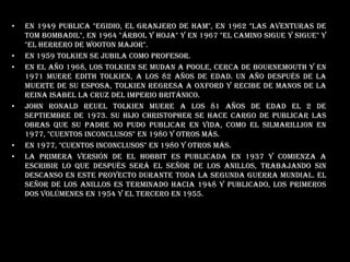 En 1949 publica "Egidio, el Granjero de Ham", en 1962 "Las Aventuras de Tom Bombadil", en 1964 "Árbol y hoja" y en 1967 "El Camino sigue y sigue" y "El Herrero de Wooton Major". En 1959 Tolkien se jubila como profesor. En el año 1968, los Tolkien se mudan a Poole, cerca de Bournemouth y en 1971 Muere Edith Tolkien, a los 82 años de edad. Un año después de la muerte de su esposa, Tolkien regresa a Oxford y recibe de manos de la reina Isabel la Cruz del Imperio Británico. John Ronald Reuel Tolkien muere a los 81 años de edad el 2 de septiembre de 1973. Su hijo Christopher se hace cargo de publicar las obras que su padre no pudo publicar en vida, como El Silmarillion en 1977, "Cuentos Inconclusos" en 1980 y otros más.en 1977, "Cuentos Inconclusos" en 1980 y otros más.La primera versión de El Hobbit es publicada en 1937 y comienza a escribir lo que después será El Señor de los Anillos, trabajando sin descanso en este proyecto durante toda la Segunda Guerra Mundial. El Señor de los Anillos es terminado hacia 1948 y publicado, los primeros dos volúmenes en 1954 y el tercero en 1955.