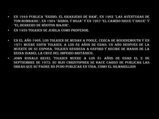 En 1949 publica "Egidio, el Granjero de Ham", en 1962 "Las Aventuras de Tom Bombadil", en 1964 "Árbol y hoja" y en 1967 "El Camino sigue y sigue" y "El Herrero de Wooton Major". En 1959 Tolkien se jubila como profesor. En el año 1968, los Tolkien se mudan a Poole, cerca de Bournemouth y en 1971 Muere Edith Tolkien, a los 82 años de edad. Un año después de la muerte de su esposa, Tolkien regresa a Oxford y recibe de manos de la reina Isabel la Cruz del Imperio Británico. John Ronald Reuel Tolkien muere a los 81 años de edad el 2 de septiembre de 1973. Su hijo Christopher se hace cargo de publicar las obras que su padre no pudo publicar en vida, como El Silmarillion