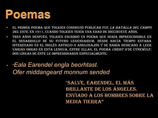 PoemasEl primer poema que Tolkien consiguió publicar fue La batalla del Campo del Este, en 1911, cuando Tolkien tenía una edad de diecinueve años.Tres años después, Tolkien escribió un poema que sería imprescindible en el desarrollo de su futuro legendarium. Desde hacía tiempo estaba interesado en el inglés antiguo o anglosajón y se había dedicado a leer varias obras en esta lengua, entre ellas, el poema Christ II de Cynewulf;  dos líneas de éste le impresionaron especialmente:"Eala Earendel engla beorhtast.Ofer middangeard monnum sended"Salve, Earendel, el más brillante de los ángeles.                                                                                Enviado a los hombres sobre la media tierra“
