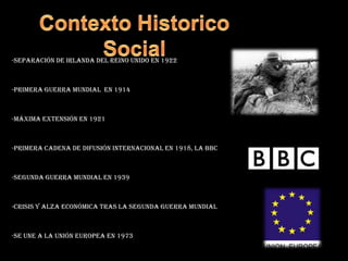 Contexto Historico Social-separación de Irlanda del reino unido en 1922-primera guerra mundial  en 1914-máxima extensión en 1921-primera cadena de difusión internacional en 1918, la BBC-segunda guerra mundial en 1939-crisis y alza económica tras la segunda guerra mundial-se une a la unión europea en 1973