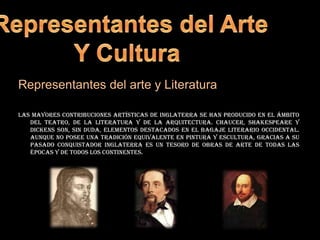 Representantes del ArteY Cultura Representantes del arte y Literaturalas mayores contribuciones artísticas de Inglaterra se han producido en el ámbito del teatro, de la literatura y de la arquitectura. Chaucer, Shakespeare y Dickens son, sin duda, elementos destacados en el bagaje literario occidental. Aunque no posee una tradición equivalente en pintura y escultura, gracias a su pasado conquistador Inglaterra es un tesoro de obras de arte de todas las épocas y de todos los continentes.