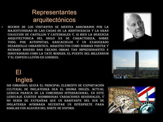 Representantes arquitectónicosMuchos de los visitantes se sienten abrumados por la majestuosidad de las casas de la aristocracia y la gran colección de castillos y catedrales y, si bien la herencia arquitectónica del siglo XX se caracteriza, sobre todo, por autopistas, rascacielos y un exagerado desarrollo urbanístico, arquitectos como Norman Foster y Richard Rogers han creado obras tan impresionantes e innovadoras como la TateModern, el Puente del Millennium y el Edificio Lloyds en Londres.El InglesSin embargo, quizá el principal elemento de exportación cultural de Inglaterra sea el idioma inglés, actual lengua franca de la comunidad internacional. En este lenguaje existen asombrosas variaciones regionales, y no sería de extrañar que un habitante del sur de Inglaterra afirmara necesitar un intérprete para hablar con alguien del norte de Oxford.