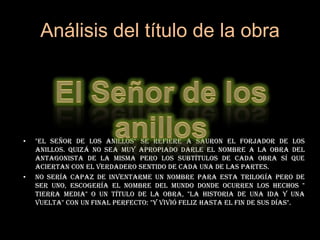 Análisis del título de la obra El Señor de los anillos"El señor de los anillos" se refiere a Sauron el forjador de los Anillos. Quizá no sea muy apropiado darle el nombre a la obra del antagonista de la misma pero los subtítulos de cada obra sí que aciertan con el verdadero sentido de cada una de las partes. No sería capaz de inventarme un nombre para esta trilogía pero de ser uno, escogería el nombre del mundo donde ocurren los hechos " Tierra Media" o un título de la obra, "La Historia de una ida y una vuelta" con un final perfecto: "Y vivió feliz hasta el fin de sus días".