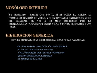 Monólogo interior se pregunto,  hasta que punto, si se ponía el anillo, el tumulario dejaría de verlo, y si encontraría entonces un modo de escapar. Se vio a si miso corriendo por la hierba, lamentándose por merry y sam y pippin, pero libre y con vida.Hibridación Genérica          hoy, en general, solo se recuerdan unas pocas palabras.hay una posada, una vieja y alegre posada                      al pie de  una vieja colina gris,                      y allí preparan una cerveza tan oscura                      que una noche bajo a beberla                       el hombre de la Luna