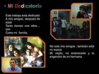 DedicatoriaMi DedicatoriaEste trabajo esta dedicadoA mis amigos, después de estarTanto tiempo con ellos… son Como mi  familia.No solo mis amigos , también está mi mamáMi viejito, mi enamorada y la engendro de mi hermana. 