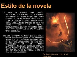 Estilo de la novelaLa obra de Tolkien tiene toques esenciales, por los cuales la podemos diferenciar de otras obras del mismo genero, el mismo Tolkien creo idiomas para la lectura siendo el elfico uno de ellos, literalmente también el creo un mundo con su propias vidas, historia, religión y orígenes siendo esto poco particular en casi cualquier tipo de lectura.Hay que recordar también que sus obras tienen un ligero toque de humor bastante ligero que le da un toque especial, otra de las características es que todo transcurre en un mundo fantástico, imaginario llamado arda, el trato acomodar este mundo y decir que fue una etapa de la tierra y que de verdad había sucedidoCaracterizando sus obras por ser fantásticas
